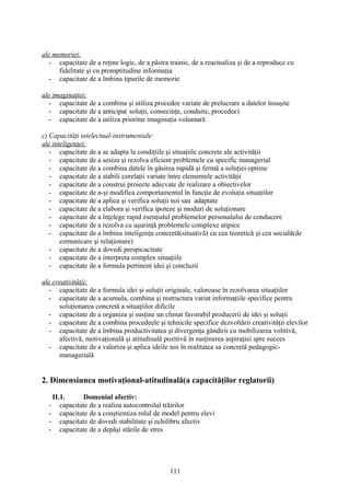 ale memoriei:
- capacitate de a reţine logic, de a păstra trainic, de a reactualiza şi de a reproduce cu
fidelitate şi cu promptitudine informaţia
- capacitate de a îmbina tipurile de memorie
ale imaginaţiei:
- capacitate de a combina şi utiliza procedee variate de prelucrare a datelor însuşite
- capacitate de a anticipa( soluţii, consecinţe, conduite, procedee)
- capacitate de a utiliza prioritar imaginaţia voluntară
c) Capacităţi intelectual-instrumentale:
ale inteligenţei:
- capacitate de a se adapta la condiţiile şi situaţiile concrete ale activităţii
- capacitate de a sesiza şi rezolva eficient problemele cu specific managerial
- capacitate de a combina datele în găsirea rapidă şi fermă a soluţiei optime
- capacitate de a stabili corelaţii variate între elementele activităţii
- capacitate de a construi proiecte adecvate de realizare a obiectivelor
- capacitate de a-şi modifica comportamentul în funcţie de evoluţia situaţiilor
- capacitate de a aplica şi verifica soluţii noi sau adaptate
- capacitate de a elabora şi verifica ipoteze şi moduri de soluţionare
- capacitate de a înţelege rapid esenţialul problemelor personalului de conducere
- capacitate de a rezolva cu uşurinţă problemele complexe atipice
- capacitate de a îmbina inteligenţa concretă(situativă) cu cea teoretică şi cea socială(de
comunicare şi relaţionare)
- capacitate de a dovedi perspicacitate
- capacitate de a interpreta complex situaţiile
- capacitate de a formula pertinent idei şi concluzii
ale creativităţii:
- capacitate de a formula idei şi soluţii originale, valoroase în rezolvarea situaţiilor
- capacitate de a acumula, combina şi restructura variat informaţiile specifice pentru
soluţionarea concretă a situaţiilor dificile
- capacitate de a organiza şi susţine un climat favorabil producerii de idei şi soluţii
- capacitate de a combina procedeele şi tehnicile specifice dezvoltării creativităţii elevilor
- capacitate de a îmbina productivitatea şi divergenţa gândirii cu mobilizarea volitivă,
afectivă, motivaţională şi atitudinală pozitivă în susţinerea aspiraţiei spre succes
- capacitate de a valoriza şi aplica ideile noi în realitatea sa concretă pedagogic-
managerială
2. Dimensiunea motivaţional-atitudinală(a capacităţilor reglatorii)
II.1. Domeniul afectiv:
- capacitate de a realiza autocontrolul trăirilor
- capacitate de a conştientiza rolul de model pentru elevi
- capacitate de dovedi stabilitate şi echilibru afectiv
- capacitate de a depăşi stările de stres
111
 
