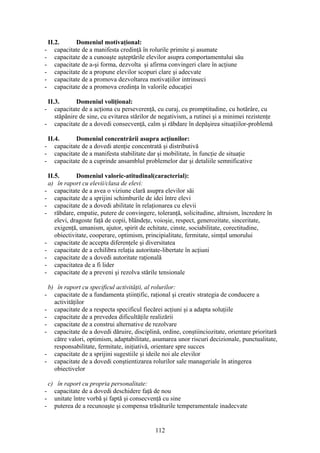 II.2. Domeniul motivaţional:
- capacitate de a manifesta credinţă în rolurile primite şi asumate
- capacitate de a cunoaşte aşteptările elevilor asupra comportamentului său
- capacitate de a-şi forma, dezvolta şi afirma convingeri clare în acţiune
- capacitate de a propune elevilor scopuri clare şi adecvate
- capacitate de a promova dezvoltarea motivaţiilor intrinseci
- capacitate de a promova credinţa în valorile educaţiei
II.3. Domeniul voliţional:
- capacitate de a acţiona cu perseverenţă, cu curaj, cu promptitudine, cu hotărâre, cu
stăpânire de sine, cu evitarea stărilor de negativism, a rutinei şi a minimei rezistenţe
- capacitate de a dovedi consecvenţă, calm şi răbdare în depăşirea situaţiilor-problemă
II.4. Domeniul concentrării asupra acţiunilor:
- capacitate de a dovedi atenţie concentrată şi distributivă
- capacitate de a manifesta stabilitate dar şi mobilitate, în funcţie de situaţie
- capacitate de a cuprinde ansamblul problemelor dar şi detaliile semnificative
II.5. Domeniul valoric-atitudinal(caracterial):
a) în raport cu elevii/clasa de elevi:
- capacitate de a avea o viziune clară asupra elevilor săi
- capacitate de a sprijini schimburile de idei între elevi
- capacitate de a dovedi abilitate în relaţionarea cu elevii
- răbdare, empatie, putere de convingere, toleranţă, solicitudine, altruism, încredere în
elevi, dragoste faţă de copii, blândeţe, voioşie, respect, generozitate, sinceritate,
exigenţă, umanism, ajutor, spirit de echitate, cinste, sociabilitate, corectitudine,
obiectivitate, cooperare, optimism, principialitate, fermitate, simţul umorului
- capacitate de accepta diferenţele şi diversitatea
- capacitate de a echilibra relaţia autoritate-libertate în acţiuni
- capacitate de a dovedi autoritate raţională
- capacitatea de a fi lider
- capacitate de a preveni şi rezolva stările tensionale
b) în raport cu specificul activităţii, al rolurilor:
- capacitate de a fundamenta ştiinţific, raţional şi creativ strategia de conducere a
activităţilor
- capacitate de a respecta specificul fiecărei acţiuni şi a adapta soluţiile
- capacitate de a prevedea dificultăţile realizării
- capacitate de a construi alternative de rezolvare
- capacitate de a dovedi dăruire, disciplină, ordine, conştiinciozitate, orientare prioritară
către valori, optimism, adaptabilitate, asumarea unor riscuri decizionale, punctualitate,
responsabilitate, fermitate, iniţiativă, orientare spre succes
- capacitate de a sprijini sugestiile şi ideile noi ale elevilor
- capacitate de a dovedi conştientizarea rolurilor sale manageriale în atingerea
obiectivelor
c) în raport cu propria personalitate:
- capacitate de a dovedi deschidere faţă de nou
- unitate între vorbă şi faptă şi consecvenţă cu sine
- puterea de a recunoaşte şi compensa trăsăturile temperamentale inadecvate
112
 