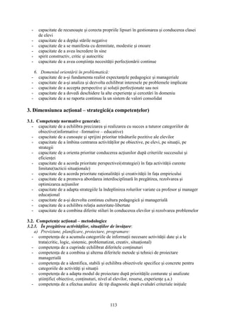 - capacitate de recunoaşte şi corecta propriile lipsuri în gestionarea şi conducerea clasei
de elevi
- capacitate de a depăşi stările negative
- capacitate de a se manifesta cu demnitate, modestie şi onoare
- capacitate de a avea încredere în sine
- spirit constructiv, critic şi autocritic
- capacitate de a avea conştiinţa necesităţii perfecţionării continue
6. Domeniul orientării în problematică:
- capacitate de a-şi fundamenta realist expectanţele pedagogice şi manageriale
- capacitate de a-şi analiza şi dezvolta echilibrat interesele pe problemele implicate
- capacitate de a accepta perspective şi soluţii perfecţionate sau noi
- capacitate de a dovedi deschidere la alte experienţe şi cercetări în domeniu
- capacitate de a se raporta continuu la un sistem de valori consolidat
3. Dimensiunea acţional – strategică(a competenţelor)
3.1. Competenţe normative generale:
- capacitate de a echilibra precizarea şi realizarea cu succes a tuturor categoriilor de
obiective(informative –formative – educative)
- capacitate de a cunoaşte şi sprijini prioritar trăsăturile pozitive ale elevilor
- capacitate de a îmbina centrarea activităţilor pe obiective, pe elevi, pe situaţii, pe
strategii
- capacitate de a orienta prioritar conducerea acţiunilor după criteriile succesului şi
eficienţei
- capacitate de a acorda prioritate perspectivei(strategiei) în faţa activităţii curente
limitate(tacticii situaţionale)
- capacitate de a acorda prioritate raţionalităţii şi creativităţii în faţa empiricului
- capacitate de a promova abordarea interdisciplinară în pregătirea, rezolvarea şi
optimizarea acţiunilor
- capacitate de a adapta strategiile la îndeplinirea rolurilor variate ca profesor şi manager
educaţional
- capacitate de a-şi dezvolta continuu cultura pedagogică şi managerială
- capacitate de a echilibra relaţia autoritate-libertate
- capacitate de a combina diferite stiluri în conducerea elevilor şi rezolvarea problemelor
3.2. Competenţe acţional – metodologice
3.2.1. În pregătirea activităţilor, situaţiilor de învăţare:
a) Previziune, planificare, proiectare, programare:
- competenţa de a acumula categoriile de informaţii necesare activităţii date şi a le
trata(critic, logic, sistemic, problematizat, creativ, situaţional)
- competenţa de a cuprinde echilibrat diferitele conţinuturi
- competenţa de a combina şi alterna diferitele metode şi tehnici de proiectare
managerială
- competenţa de a identifica, stabili şi echilibra obiectivele specifice şi concrete pentru
categoriile de activităţi şi situaţii
- competenţa de a adapta modul de proiectare după priorităţile conturate şi analizate
ştiinţific( obiective, conţinuturi, nivel al elevilor, resurse, experienţe ş.a.)
- competenţa de a efectua analize de tip diagnostic după evaluări criteriale iniţiale
113
 