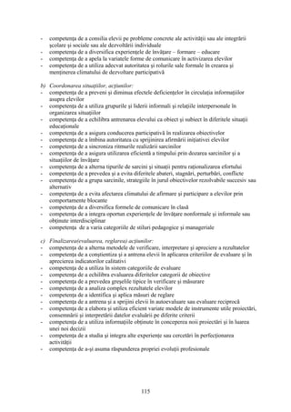 - competenţa de a consilia elevii pe probleme concrete ale activităţii sau ale integrării
şcolare şi sociale sau ale dezvoltării individuale
- competenţa de a diversifica experienţele de învăţare – formare – educare
- competenţa de a apela la variatele forme de comunicare în activizarea elevilor
- competenţa de a utiliza adecvat autoritatea şi rolurile sale formale în crearea şi
menţinerea climatului de dezvoltare participativă
b) Coordonarea situaţiilor, acţiunilor:
- competenţa de a preveni şi diminua efectele deficienţelor în circulaţia informaţiilor
asupra elevilor
- competenţa de a utiliza grupurile şi liderii informali şi relaţiile interpersonale în
organizarea situaţiilor
- competenţa de a echilibra antrenarea elevului ca obiect şi subiect în diferitele situaţii
educaţionale
- competenţa de a asigura conducerea participativă în realizarea obiectivelor
- competenţa de a îmbina autoritatea cu sprijinirea afirmării iniţiativei elevilor
- competenţa de a sincroniza ritmurile realizării sarcinilor
- competenţa de a asigura utilizarea eficientă a timpului prin dozarea sarcinilor şi a
situaţiilor de învăţare
- competenţa de a alterna tipurile de sarcini şi situaţii pentru raţionalizarea efortului
- competenţa de a prevedea şi a evita diferitele abateri, stagnări, perturbări, conflicte
- competenţa de a grupa sarcinile, strategiile în jurul obiectivelor rezolvabile succesiv sau
alternativ
- competenţa de a evita afectarea climatului de afirmare şi participare a elevilor prin
comportamente blocante
- competenţa de a diversifica formele de comunicare în clasă
- competenţa de a integra oportun experienţele de învăţare nonformale şi informale sau
obţinute interdisciplinar
- competenţa de a varia categoriile de stiluri pedagogice şi manageriale
c) Finalizarea(evaluarea, reglarea) acţiunilor:
- competenţa de a alterna metodele de verificare, interpretare şi apreciere a rezultatelor
- competenţa de a conştientiza şi a antrena elevii în aplicarea criteriilor de evaluare şi în
aprecierea indicatorilor calitativi
- competenţa de a utiliza în sistem categoriile de evaluare
- competenţa de a echilibra evaluarea diferitelor categorii de obiective
- competenţa de a prevedea greşelile tipice în verificare şi măsurare
- competenţa de a analiza complex rezultatele elevilor
- competenţa de a identifica şi aplica măsuri de reglare
- competenţa de a antrena şi a sprijini elevii în autoevaluare sau evaluare reciprocă
- competenţa de a elabora şi utiliza eficient variate modele de instrumente utile proiectări,
consemnării şi interpretării datelor evaluării pe diferite criterii
- competenţa de a utiliza informaţiile obţinute în conceperea noii proiectări şi în luarea
unei noi decizii
- competenţa de a studia şi integra alte experienţe sau cercetări în perfecţionarea
activităţii
- competenţa de a-şi asuma răspunderea propriei evoluţii profesionale
115
 