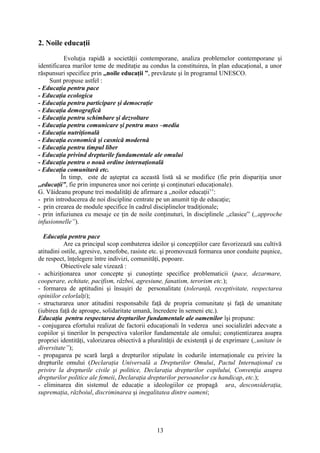 2. Noile educaţii
Evoluţia rapidă a societăţii contemporane, analiza problemelor contemporane şi
identificarea marilor teme de meditaţie au condus la constituirea, în plan educaţional, a unor
răspunsuri specifice prin ,,noile educaţii ”, prevăzute şi în programul UNESCO.
Sunt propuse astfel :
- Educaţia pentru pace
- Educaţia ecologica
- Educaţia pentru participare şi democraţie
- Educaţia demografică
- Educaţia pentru schimbare şi dezvoltare
- Educaţia pentru comunicare şi pentru mass –media
- Educaţia nutriţională
- Educaţia economică şi casnică modernă
- Educaţia pentru timpul liber
- Educaţia privind drepturile fundamentale ale omului
- Educaţia pentru o nouă ordine internaţională
- Educaţia comunitară etc.
În timp, este de aşteptat ca această listă să se modifice (fie prin dispariţia unor
,,educaţii”, fie prin impunerea unor noi cerinţe şi conţinuturi educaţionale).
G. Văideanu propune trei modalităţi de afirmare a ,,noilor educaţii’’:
- prin introducerea de noi discipline centrate pe un anumit tip de educaţie;
- prin crearea de module specifice în cadrul disciplinelor tradiţionale;
- prin infuziunea cu mesaje ce ţin de noile conţinuturi, în disciplinele ,,clasice” (,,approche
infusionnelle”).
Educaţia pentru pace
Are ca principal scop combaterea ideilor şi concepţiilor care favorizează sau cultivă
atitudini ostile, agresive, xenofobe, rasiste etc. şi promovează formarea unor conduite paşnice,
de respect, înţelegere între indivizi, comunităţi, popoare.
Obiectivele sale vizează :
- achiziţionarea unor concepte şi cunoştinţe specifice problematicii (pace, dezarmare,
cooperare, echitate, pacifism, război, agresiune, fanatism, terorism etc.);
- formarea de aptitudini şi însuşiri de personalitate (toleranţă, receptivitate, respectarea
opiniilor celorlalţi);
- structurarea unor atitudini responsabile faţă de propria comunitate şi faţă de umanitate
(iubirea faţă de aproape, solidaritate umană, încredere în semeni etc.).
Educaţia pentru respectarea drepturilor fundamentale ale oamenilor îşi propune:
- conjugarea efortului realizat de factorii educaţionali în vederea unei socializări adecvate a
copiilor şi tinerilor în perspectiva valorilor fundamentale ale omului; conştientizarea asupra
propriei identităţi, valorizarea obiectivă a pluralităţii de existenţă şi de exprimare (,,unitate în
diversitate”);
- propagarea pe scară largă a drepturilor stipulate în codurile internaţionale cu privire la
drepturile omului (Declaraţia Universală a Drepturilor Omului, Pactul Internaţional cu
privire la drepturile civile şi politice, Declaraţia drepturilor copilului, Convenţia asupra
drepturilor politice ale femeii, Declaraţia drepturilor persoanelor cu handicap, etc.);
- eliminarea din sistemul de educaţie a ideologiilor ce propagă ura, desconsideraţia,
supremaţia, războiul, discriminarea şi inegalitatea dintre oameni;
13
 