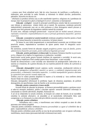- crearea unui front atitudinal activ faţă de orice încercare de justificare a conflictelor, a
războiului, prin activităţi în cadre formale şi informale în rândul elevilor, profesorilor,
părinţilor, factorilor de decizie etc.
- alternarea cu produse artistice sau cu alte manifestări (sportive, religioase etc.) purtătoare de
mesaje clare în perspectiva păcii şi înţelegerii la nivel comunitar şi internaţional.
Educaţia ecologică vizează în principal sensibilizarea omului faţă de ecosistemul în
care trăieşte şi optimizarea relaţiei dintre om şi natură. De asemenea, urmăreşte pericolul
industrializării neraţionale care are ca efect poluarea şi chiar distrugerea naturii precum şi
apariţia unor boli generate de degradarea cadrului natural de existenţă.
În acest sens, educaţia ecologică promovează respectul fată de mediul natural, folosirea
raţională a resurselor, responsabilizarea în ceea ce priveşte gestionarea deşeurilor, sporirea
resurselor.
Educaţia economică şi casnică modernă urmăreşte pregătirea tinerilor pentru o bună
adaptare la lumea bunurilor şi practicilor economice, la lumea muncii.
În lumea în care trăim pragmatismul şi mercantilismul economic par să dirijeze toate
practicile umane, impunându-se acordarea de ajutor pentru tineri în integrarea socio-
economică.
De asemenea, această formă de educaţie asigură pregătirea pentru viaţa de familie, pentru
administrarea bunurilor personale, pentru utilizarea bugetului personal.
Educaţia pentru participare şi democraţie îşi propune formarea tinerilor ca persoane
active, dispuse să se implice în organizarea şi conducerea societăţii.
Inactivismul social poate genera formule totalitare de organizare a societăţii, în acest sens,
participarea şi implicarea fiind condiţii pentru buna funcţionare a unei societăţi.
Gradul de democratizare a unei societăţi este determinat de predispoziţiile indivizilor de a
acţiona şi a reacţiona, de a genera discuţia, de a-şi exprima punctul de vedere, de a proiecta şi
a anticipa.
Educaţia demografică vizează captarea acelor cunoştinţe, predispoziţii valorice şi
atitudini în perspectiva salvgardării omenirii ca specie, a combaterii degenerescenţei prin
pruncucidere, a diminuării controlului naşterilor, a evitării manipulărilor genetice aberante
şi a generării unor practici sexuale atipice etc.
Trebuie avut în vedere premisa dreptului la naştere şi la existenţă şi teza conform căreia
fiecare fiinţă este unică şi irepetabilă.
Educaţia demografică informează în probleme legate de dinamica populaţiei, de politică
demografică, de specificitatea vieţii de familie şi de ocrotirea parentală.
Educaţia pentru comunicare şi mass-media
Această formă de educaţie îşi propune să formeze personalităţi pentru a gestiona corect
şi adecvat mesajele mediatice, pentru a decripta operativ sensurile diferitelor informaţii în
consonanţă cu valorile adevărului, dreptăţii, frumuseţii etc.
A şti să ne relaţionăm la sursele emitente, să însuşim noi coduri de lectură, să ne racordăm
simultan la emitenţi alternativi, să amendăm şi să neutralizăm informaţiile false sunt
competenţe ce se formează şi se dezvoltă prin diferite exerciţii şi practici educative.
Educaţia pentru schimbare
Schimbarea este o stare, o transformare care trebuie receptată ca atare de către
persoana care trebuie pregătită.
Educaţia pentru schimbare urmăreşte formarea personalităţii ca agent al schimbării dar şi
parte responsabilă de calitatea schimbării.
Educaţia pentru schimbare poate profila un nou tip de personalitate care să ignore suficienţa,
imobilitatea, inactivitatea (persoana/individul să dorească mai mult).
14
 