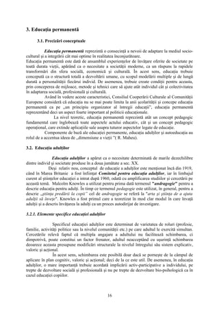 3. Educaţia permanentă
3.1. Precizări conceptuale
Educaţia permanentă reprezintă o consecinţă a nevoii de adaptare la mediul socio-
cultural şi a integrării cât mai optime în realitatea înconjurătoare.
Educaţia permanentă este dată de ansamblul experienţelor de învăţare oferite de societate pe
toată durata vieţii, apărând ca o necesitate a societăţii moderne, ca un răspuns la rapidele
transformări din sfera socială, economică şi culturală. În acest sens, educaţia trebuie
concepută ca o structură totală a dezvoltării umane, cu scopul modelării multiple şi de lungă
durată a personalităţii fiecărui individ. De asemenea, trebuie create condiţii pentru aceasta,
prin conceperea de mijloace, metode şi tehnici care să ajute atât individul cât şi colectivitatea
în adaptarea socială, profesională şi culturală.
Având în vedere aceste caracteristici, Consiliul Cooperării Culturale al Comunităţii
Europene consideră că educaţia nu se mai poate limita la anii şcolarităţii şi concepe educaţia
permanentă ca pe ,,un principiu organizator al întregii educaţii”, educaţia permanentă
reprezentând deci un aspect foarte important al politicii educaţionale.
La nivel teoretic, educaţia permanentă reprezintă atât un concept pedagogic
fundamental care înglobează toate aspectele actului educativ, cât şi un concept pedagogic
operaţional, care extinde aplicaţiile sale asupra tuturor aspectelor legate de educaţie.
Componente de bază ale educaţiei permanente, educaţia adulţilor şi autoeducaţia au
rolul de a accentua ideea de ,,dimensiune a vieţii ”( R. Maheu).
3.2. Educaţia adulţilor
Educaţia adulţilor a apărut ca o necesitate determinată de marile dezechilibre
dintre individ şi societate produse în a doua jumătate a sec. XX.
Deşi relativ nou, conceptul de educaţie a adulţilor este menţionat încă din 1919,
când în Marea Britanie a fost înfiinţat Comitetul pentru educaţia adulţilor, iar în limbajul
curent al ştiinţelor educaţiei a intrat după 1960, odată cu amplificarea studiilor şi cercetării pe
această temă. Malcolm Knowles a utilizat pentru prima dată termenul "andragogie" pentru a
descrie educaţia pentru adulţi. În timp ce termenul pedagogie este utilizat, în general, pentru a
descrie ,,ştiinţa predării la copii” cel de andragogie se referă la "arta şi ştiinţa de a ajuta
adulţii să înveţe". Knowles a fost primul care a teoretizat în mod clar modul în care învaţă
adulţii şi a descris învăţarea la adulţi ca un proces autodirijat de investigare.
3.2.1. Elemente specifice educaţiei adulţilor
Specificul educaţiei adulţilor este determinat de varietatea de roluri (profesie,
familie, activităţi politice sau la nivelul comunităţii etc.) pe care adultul le exercită simultan.
Cercetările relevă faptul că multipla angajare a adultului nu facilitează schimbarea, ci
dimpotrivă, poate constitui un factor frenator, adultul neacceptând cu uşurinţă schimbarea
deoarece aceasta presupune modificări structurale la nivelul întregului său sistem explicativ,
valoric şi acţional.
În acest sens, schimbarea este posibilă doar dacă se porneşte de la câmpul de
aplicare în plan cognitiv, valoric şi acţional; deci de la ce este util. De asemenea, în educaţia
adulţilor, o mare importanţă trebuie acordată implicării activ-participative a individului, pe
trepte de dezvoltare socială şi profesională şi nu pe trepte de dezvoltare bio-psihologică ca în
cazul educaţiei copiilor.
16
 
