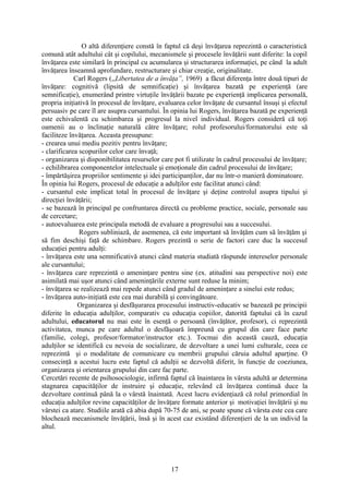 O altă diferenţiere constă în faptul că deşi învăţarea reprezintă o caracteristică
comună atât adultului cât şi copilului, mecanismele şi procesele învăţării sunt diferite: la copil
învăţarea este similară în principal cu acumularea şi structurarea informaţiei, pe când la adult
învăţarea înseamnă aprofundare, restructurare şi chiar creaţie, originalitate.
Carl Rogers (,,Libertatea de a învăţa”, 1969) a făcut diferenţa între două tipuri de
învăţare: cognitivă (lipsită de semnificaţie) şi învăţarea bazată pe experienţă (are
semnificaţie), enumerând printre virtuţile învăţării bazate pe experienţă implicarea personală,
propria iniţiativă în procesul de învăţare, evaluarea celor învăţate de cursantul însuşi şi efectul
persuasiv pe care îl are asupra cursantului. În opinia lui Rogers, învăţarea bazată pe experienţă
este echivalentă cu schimbarea şi progresul la nivel individual. Rogers consideră că toţi
oamenii au o înclinaţie naturală către învăţare; rolul profesorului/formatorului este să
faciliteze învăţarea. Aceasta presupune:
- crearea unui mediu pozitiv pentru învăţare;
- clarificarea scopurilor celor care învaţă;
- organizarea şi disponibilitatea resurselor care pot fi utilizate în cadrul procesului de învăţare;
- echilibrarea componentelor intelectuale şi emoţionale din cadrul procesului de învăţare;
- împărtăşirea propriilor sentimente şi idei participanţilor, dar nu într-o manieră dominatoare.
În opinia lui Rogers, procesul de educaţie a adulţilor este facilitat atunci când:
- cursantul este implicat total în procesul de învăţare şi deţine controlul asupra tipului şi
direcţiei învăţării;
- se bazează în principal pe confruntarea directă cu probleme practice, sociale, personale sau
de cercetare;
- autoevaluarea este principala metodă de evaluare a progresului sau a succesului.
Rogers subliniază, de asemenea, că este important să învăţăm cum să învăţăm şi
să fim deschişi faţă de schimbare. Rogers prezintă o serie de factori care duc la succesul
educaţiei pentru adulţi:
- învăţarea este una semnificativă atunci când materia studiată răspunde intereselor personale
ale cursantului;
- învăţarea care reprezintă o ameninţare pentru sine (ex. atitudini sau perspective noi) este
asimilată mai uşor atunci când ameninţările externe sunt reduse la minim;
- învăţarea se realizează mai repede atunci când gradul de ameninţare a sinelui este redus;
- învăţarea auto-iniţiată este cea mai durabilă şi convingătoare.
Organizarea şi desfăşurarea procesului instructiv-educativ se bazează pe principii
diferite în educaţia adulţilor, comparativ cu educaţia copiilor, datorită faptului că în cazul
adultului, educatorul nu mai este în esenţă o persoană (învăţător, profesor), ci reprezintă
activitatea, munca pe care adultul o desfăşoară împreună cu grupul din care face parte
(familie, colegi, profesor/formator/instructor etc.). Tocmai din această cauză, educaţia
adulţilor se identifică cu nevoia de socializare, de dezvoltare a unei lumi culturale, ceea ce
reprezintă şi o modalitate de comunicare cu membrii grupului căruia adultul aparţine. O
consecinţă a acestui lucru este faptul că adulţii se dezvoltă diferit, în funcţie de coeziunea,
organizarea şi orientarea grupului din care fac parte.
Cercetări recente de psihosociologie, infirmă faptul că înaintarea în vârsta adultă ar determina
stagnarea capacităţilor de instruire şi educaţie, relevând că învăţarea continuă duce la
dezvoltare continuă până la o vârstă înaintată. Acest lucru evidenţiază că rolul primordial în
educaţia adulţilor revine capacităţilor de învăţare formate anterior şi motivaţiei învăţării şi nu
vârstei ca atare. Studiile arată că abia după 70-75 de ani, se poate spune că vârsta este cea care
blochează mecanismele învăţării, însă şi în acest caz existând diferenţieri de la un individ la
altul.
17
 