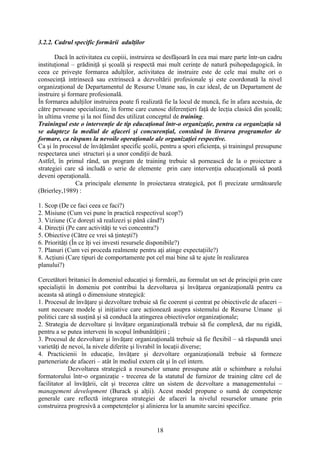 3.2.2. Cadrul specific formării adulţilor
Dacă în activitatea cu copiii, instruirea se desfăşoară în cea mai mare parte într-un cadru
instituţional – grădiniţă şi şcoală şi respectă mai mult cerinţe de natură psihopedagogică, în
ceea ce priveşte formarea adulţilor, activitatea de instruire este de cele mai multe ori o
consecinţă intrinsecă sau extrinsecă a dezvoltării profesionale şi este coordonată la nivel
organizaţional de Departamentul de Resurse Umane sau, în caz ideal, de un Departament de
instruire şi formare profesională.
În formarea adulţilor instruirea poate fi realizată fie la locul de muncă, fie în afara acestuia, de
către persoane specializate, în forme care cunosc diferenţieri faţă de lecţia clasică din şcoală;
în ultima vreme şi la noi fiind des utilizat conceptul de training.
Trainingul este o intervenţie de tip educaţional într-o organizaţie, pentru ca organizaţia să
se adapteze la mediul de afaceri şi concurenţial, constând în livrarea programelor de
formare, ca răspuns la nevoile operaţionale ale organizaţiei respective.
Ca şi în procesul de învăţământ specific şcolii, pentru a spori eficienţa, şi trainingul presupune
respectarea unei structuri şi a unor condiţii de bază.
Astfel, în primul rând, un program de training trebuie să pornească de la o proiectare a
strategiei care să includă o serie de elemente prin care intervenţia educaţională să poată
deveni operaţională.
Ca principale elemente în proiectarea strategică, pot fi precizate următoarele
(Brierley,1989) :
1. Scop (De ce faci ceea ce faci?)
2. Misiune (Cum vei pune în practică respectivul scop?)
3. Viziune (Ce doreşti să realizezi şi până când?)
4. Direcţii (Pe care activităţi te vei concentra?)
5. Obiective (Către ce vrei să ţinteşti?)
6. Priorităţi (În ce îţi vei investi resursele disponibile?)
7. Planuri (Cum vei proceda realmente pentru aţi atinge expectaţiile?)
8. Acţiuni (Care tipuri de comportamente pot cel mai bine să te ajute în realizarea
planului?)
Cercetători britanici în domeniul educaţiei şi formării, au formulat un set de principii prin care
specialiştii în domeniu pot contribui la dezvoltarea şi învăţarea organizaţională pentru ca
aceasta să atingă o dimensiune strategică:
1. Procesul de învăţare şi dezvoltare trebuie să fie coerent şi centrat pe obiectivele de afaceri –
sunt necesare modele şi iniţiative care acţionează asupra sistemului de Resurse Umane şi
politici care să susţină şi să conducă la atingerea obiectivelor organizaţionale;
2. Strategia de dezvoltare şi învăţare organizaţională trebuie să fie complexă, dar nu rigidă,
pentru a se putea interveni în scopul îmbunătăţirii ;
3. Procesul de dezvoltare şi învăţare organizaţională trebuie să fie flexibil – să răspundă unei
varietăţi de nevoi, la nivele diferite şi livrabil în locaţii diverse;
4. Practicienii în educaţie, învăţare şi dezvoltare organizaţională trebuie să formeze
parteneriate de afaceri – atât în mediul extern cât şi în cel intern.
Dezvoltarea strategică a resurselor umane presupune atât o schimbare a rolului
formatorului într-o organizaţie - trecerea de la statutul de furnizor de training către cel de
facilitator al învăţării, cât şi trecerea către un sistem de dezvoltare a managementului –
management development (Burack şi alţii). Acest model propune o sumă de competenţe
generale care reflectă integrarea strategiei de afaceri la nivelul resurselor umane prin
construirea progresivă a competenţelor şi alinierea lor la anumite sarcini specifice.
18
 