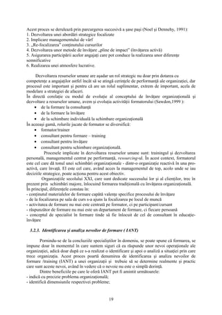 Acest proces se derulează prin parcurgerea succesivă a şase paşi (Noel şi Dennehy, 1991):
1. Dezvoltarea unei abordări strategice focalizate
2. Implicare managementului de vârf
3. „Re-focalizarea” conţinutului cursurilor
4. Dezvoltarea unor metode de învăţare „pline de impact” (învăţarea activă)
5. Asigurarea participării acelor angajaţi care pot conduce la realizarea unor diferenţe
semnificative
6. Realizarea unei atmosfere lucrative.
Dezvoltarea resurselor umane are aşadar un rol strategic nu doar prin dotarea cu
competenţe a angajaţilor astfel încât să se atingă cerinţele de performanţă ale organizaţiei, dar
procesul este important şi pentru că are un rolul suplimentar, extrem de important, acela de
modelare a strategiei de afaceri.
În directă corelaţie cu modul de evoluţie al conceptului de învăţare organizaţională şi
dezvoltare a resurselor umane, avem şi evoluţia activităţii formatorului (Sawdon,1999 ):
• de la formare la consultanţă
• de la formare la învăţare
• de la schimbare individuală la schimbare organizaţională
În aceeaşi gamă, rolurile jucate de formator se diversifică:
• formator/trainer
• consultant pentru formare – training
• consultant pentru învăţare
• consultant pentru schimbare organizaţională.
Procesele implicate în dezvoltarea resurselor umane sunt: trainingul şi dezvoltarea
personală, managementul centrat pe performanţă, resourcing-ul. În acest context, formatorul
este cel care dă tonul unei schimbări organizaţionale - dintr-o organizaţie reactivă în una pro-
activă, care învaţă. El este cel care, având acces la managementul de top, acolo unde se iau
deciziile strategice, poate acţiona pentru acest obiectiv.
Organizaţiile secolului XXI, care sunt dedicate succesului lor şi al clienţilor, trec în
prezent prin schimbări majore, înlocuind formarea tradiţională cu învăţarea organizaţională.
În principal, diferenţele constau în:
- conţinutul materialelor de formare capătă valenţe specifice procesului de învăţare
- de la focalizarea pe sala de curs s-a ajuns la focalizarea pe locul de muncă
- activitatea de formare nu mai este centrată pe formator, ci pe participant/cursant
- răspunzător de formare nu mai este un departament de formare, ci fiecare persoană
- conceptul de specialist în formare tinde să fie înlocuit de cel de consultant în educaţie-
învăţare
ormare tradiţională Organizaţii care învaţă
3.2.3. Identificarea şi analiza nevoilor de formare ( IANT)
Pornindu-se de la concluziile specialiştilor în domeniu, se poate spune că formarea, se
impune doar în momentul în care suntem siguri că ea răspunde unor nevoi operaţionale ale
organizaţiei, adică doar după ce s-a realizat o identificare şi apoi o analiză a situaţiei prin care
trece organizaţia. Acest proces poartă denumirea de identificarea şi analiza nevoilor de
formare /training (IANT) a unei organizaţii şi trebuie să se determine realmente şi practic
care sunt aceste nevoi, având în vedere că o nevoie nu este o simplă dorinţă.
Dintre beneficiile pe care le oferă IANT pot fi amintit următoarele:
- indică cu precizie problema organizaţională;
- identifică dimensiunile respectivei probleme;
19
 