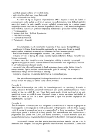 - identifică gradele/scalarea nevoii identificate;
- indică tipul de soluţie care poate fi adoptată;
- relevă obiectivele de training.
Ca orice alt tip de diagnoză organizaţională IANT, necesită o serie de factori: o
persoană care poate realiza acest tip de demers cu profesionalism, timp dedicat realizării
respectivei analize la toate nivelele necesare aplicării instrumentelor de cercetare, uneori
scoţând persoanele implicate din procesul de producţie. De aceea, IANT presupune implicarea
unui cvintet de stakeholderi (persoane implicate), manualele de specialitate vorbind despre:
1. Top management
2. Managerul de linie / Şeful de departament
3. Directorul de training
4. Trainerul / formatorul
5. Participanţii / Angajaţii
Fiind un proces, IANT presupune o succesiune de faze şi paşi, decurgând logic:
- apariţia unei probleme de performanţă a personalului sau luarea unei decizii la nivelul
organizaţiei de introducere a unor noi sarcini sau de clarificare a unor expectaţii;
- planificarea abordării necesare pentru realizarea IANT, metode şi tehnici;
- evaluarea nevoilor ce decurg din situaţia curentă, inclusiv redactarea de fişe a posturilor sau
liste de competenţe;
- evaluarea respectivei situaţii în termeni de cunoştinţe, abilităţi şi atitudini a populaţiei
supusă investigaţiei;în această fază vor fi identificate şi analizate erori de producţie, omisiuni
în activitate sau comportamente aparte;
- comparaţii între informaţiile adunate în fazele anterioare şi expectaţiile faţă de viitoarele
comportamente, faptele rezultate constituindu-se în „golul de training”, din acest proces
urmând a se extrage nevoile specifice de training;
- formularea obiectivele programului de formare şi conţinutul acestuia.
Din păcate în multe organizaţii trainingul se realizează nu ca urmare a unei astfel de
analize ci mult mai direct, ca urmare a unei situaţii presante:
Exemplul A:
Determinat de interesul pe care ceilalţi din domeniu (parteneri sau concurenţa) îl acordă, să
zicem, cursurilor de vânzări, directorul companiei îi cere şefului departamentului de resurse
umane să ţină un astfel de curs. Chiar dacă acesta poate riposta motivând că nu este
specializat pentru un astfel de curs, directorul găseşte o soluţie salvatoare indicându-i să
urmeze un astfel de curs la o firmă specializată şi apoi să-l prezinte angajaţilor din
Departamentul Desfacere.
Exemplul B:
Într-o companie se introduce un nou soft pentru contabilitate şi se impune un program de
training pentru ca toţi angajaţii să poată opera corect noile programe. Însă doi dintre angajaţii
veniţi de curând în companie au lucrat pe respectivul soft la fostul lor angajator. Firma de IT
oferă suport pentru o sesiune de training gratuită însă monitorizarea post implementare a
programului este contra cost. Astfel, din motive economice, se decide formarea celor doi
angajaţi familiarizaţi cu programul şi transformarea lor în facilitatori pentru ceilalţi angajaţi.
Aceste două exemple sunt doar mostre pentru varietatea de abordări care pot exista în
interiorul unei companii când se pune problema unei intervenţii educaţionale. Acestea sunt
20
 