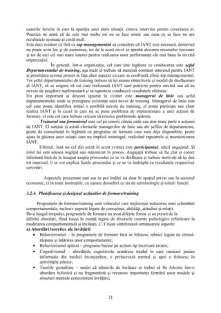 cazurile fericite în care la apariţia unei atare situaţii, cineva intervine pentru corectarea ei.
Practica ne arată că de cele mai multe ori nu se face nimic sau ceea ce se face nu are
rezultatele scontate şi costă mult.
Este deci evident că fără ca top managementul să considere că IANT este necesară, demersul
nu poate avea loc şi de asemenea, tot de la acest nivel se aprobă alocarea resurselor necesare
şi tot de aici cel mai mare interes pentru realizarea unor performanţe cât mai bune la nivelul
organizaţiei.
În general, într-o organizaţie, cel care ţine legătura cu conducerea este şeful
Departamentului de training, aşa încât el trebuie să menţină constant interesul pentru IANT
şi prioritatea acestui proces în faţa altor aspecte cu care se confruntă zilnic top managementul.
Tot şeful departamentului de training trebuie să îşi asume obiectivele şi modul de desfăşurare
al IANT, să se asigure că cei care realizează IANT sunt potriviţi pentru sarcină sau că au
nevoie de pregătire suplimentară şi să raporteze conducerii rezultatele obţinute.
Un pion important şi deseori ignorat în cvintet este managerul de linie sau şeful
departamentului unde se presupune existenţa unei nevoi de training. Managerul de linie este
cel care poate identifica iniţial o posibilă nevoie de training, el poate participa sau chiar
realiza IANT şi în cazul în care nu se pune problema de implementare a unei acţiuni de
formare, el este cel care trebuie oricum să rezolve problemele apărute.
Trainerul sau formatorul este cel pe umerii căruia cade cea mai mare parte a acţiunii
de IANT. El susţine şi asistă eforturile managerilor de linie sau ale şefilor de departamente,
poate da consultanţă în legătură cu programe de formare care sunt deja disponibile, poate
ajuta în găsirea unor soluţii care nu implică trainingul, realizând rapoartele şi monitorizarea
IANT.
Ultimul, însă nu cel din urmă în acest cvintet este participantul, adică angajatul. Şi
rolul lui este adesea neglijat sau minimizat în proces. Angajaţii trebuie să fie clar şi corect
informaţi încă de la început asupra procesului ce se va desfăşura şi trebuie motivaţi să îşi dea
tot interesul, li se vor explica fazele procesului şi ce se va întâmpla cu rezultatele respectivei
cercetări.
Aspectele prezentate mai sus se pot întâlni nu doar în spaţiul privat sau în sectorul
economic, ci în toate instituţiile, cu uşoare deosebiri ce ţin de terminologie şi roluri/ funcţii.
3.2.4. Planificarea şi designul acţiunilor de formare/training
Programele de formare/training sunt vehiculul care mijloceşte inducerea unei schimbări
comportamentale, inclusiv aspecte legate de cunoştinţe, abilităţi, atitudini şi relaţii.
De-a lungul timpului, programele de formare au avut diferite forme şi au pornit de la
diferite abordări, fiind totuşi în esenţă legate de diversele curente psihologice referitoare la
modelarea comportamentală şi învăţare. C. Crişan sintetizează următoarele aspecte:
a) Abordări teoretice ale învăţării
• Behaviorismul – în programele de formare încă se folosesc tehnici legate de stimul-
răspuns şi întărirea unor comportamente;
• Behaviorismul aplicat – programe bazate pe acţiuni tip încercare eroare;
• Cognitivismul – abordările cognitiviste urmăresc modul în care oamenii preiau
informaţia din mediul înconjurător, o prelucrează mental şi apoi o folosesc în
activităţile zilnice;
• Teoriile gestaltiste – susţin că tehnicile de învăţare ar trebui să fie folosite într-o
abordare holistică şi nu fragmentată şi recunosc importanţa formării unor modele şi
structuri mentale concomitent învăţării;
21
 