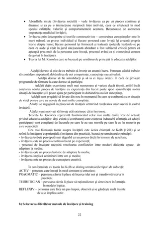 • Abordările mixte (învăţarea socială) – vede învăţarea ca pe un proces continuu şi
dinamic şi ca pe o interacţiune reciprocă între indivizi, ceea ce afectează în mod
special calităţile, valorile şi comportamentele acestora. Recunoaşte de asemenea
importanţa mediului învăţării;
• Învăţarea prin descoperire şi teoriile constructiviste – construirea cunoştinţelor este în
mare măsură un proces individual şi fiecare persoană care învaţă îşi creează propria
teorie despre lume; fiecare persoană îşi formează şi testează ipotezele bazându-se pe
ceea ce aude şi vede în jurul său;(această abordare a fost subiectul criticii pentru că
aşteaptă prea mult de la persoana care învaţă, procesul având ca şi consecinţă crearea
de goluri în învăţare).
• Teoria lui M. Knowles care se bazează pe următoarele principii în educaţia adulţilor:
Adulţii doresc să ştie de ce trebuie să înveţe un anumit lucru. Persoana adultă trebuie
să considere importantă dobândirea de noi competenţe, cunoştinţe sau atitudini.
Adulţii doresc să fie autodidacţi şi să ia ei înşişi decizii în ceea ce priveşte
programele de formare la care doresc să participe.
Adulţii deţin experienţe mult mai numeroase şi variate decât tinerii, astfel încât
corelarea noului proces de învăţare cu experienţa din trecut poate spori semnificaţia noilor
situaţii de învăţare şi îl poate ajuta pe participant în dobândirea noilor cunoştinţe.
Adulţii sunt pregătiţi să înveţe din nou în momentul în care se confruntă cu o situaţie
de viaţă pentru care au nevoie de mai multe cunoştinţe.
Adulţii se angajează în procesul de învăţare urmărind rezolvarea unor sarcini în cadrul
învăţării.
Adulţii sunt motivaţi să înveţe atât extrinsec cât şi intrinsec.
Teoriile lui Knowles reprezintă fundamentul celor mai multe dintre teoriile actuale
privind educaţia adulţilor, deşi există şi combatanţi care contestă îndeosebi afirmaţia că adulţii
participanţi sunt conştienţi de lacunele pe care le au sau nevoile pe care le au în meseria pe
care o practică.
Cea mai faimoasă teorie asupra învăţării este aceea enunţată de Kolb (1981) şi se
referă la învăţarea experienţială (învăţarea din practică), bazată pe următoarele principii:
- învăţarea trebuie percepută mai degrabă ca un proces decât în termeni de rezultate;
- învăţarea este un proces continuu bazat pe experienţă;
- procesul de învăţare necesită rezolvarea conflictelor între moduri dialectic opuse de
adaptare la mediu;
- învăţarea este un proces holistic de adaptare la mediu;
- învăţarea implică schimburi între om şi mediu;
- învăţarea este un proces de cunoaştere creativă.
În conformitate cu teoria lui Kolb se disting următoarele tipuri de subiecţi:
ACTIV – persoana care învaţă în mod constant şi entuziast;
PRAGMATIC – persoana căreia îi place să încerce idei noi şi transformă teoria în
practică;
TEORETICIAN – persoana căreia îi place să raţionalizeze şi sintetizeze informaţia
în modele logice;
REFLEXIV – persoana care face un pas înapoi, observă şi se gândeşte mult înainte
de a se implica activ.
b) Selectarea diferitelor metode de învăţare şi training
22
 