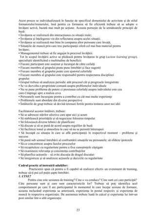 Acest proces se individualizează în funcţie de specificul domeniului de activitate şi de stilul
formatorului/trainerului, însă pentru ca formarea să fie eficientă trebuie să se adopte o
învăţare activă, bazată mai mult pe acţiune. Aceasta porneşte de la următoarele principii de
bază:
• Învăţarea se realizează din interacţiunea cu situaţii reale;
• Învăţarea şi înţelegerea vin din reflectarea asupra acelei situaţii;
• Învăţarea se realizează mai bine în compania altor persoane care învaţă;
• Situaţiile de muncă prin care trec participanţii oferă cel mai bun material pentru
învăţare;
• Managementul trebuie să fie angajat în procesul învăţării.
Tot în scopul învăţării active se pledează pentru învăţarea în grup (action learning group),
specialiştii identificând o multitudine de beneficii:
• Fiecare participant este susţinut şi încurajat de către ceilalţi
• Fiecare membru al grupului poate pune întrebări şi face sugestii
• Fiecare membru al grupului poate cere ajutorul celorlalţi
• Fiecare membru al grupului este responsabil pentru respectarea disciplinei
grupului
• Grupul trebuie să analizeze periodic atât procesul cât şi progresele înregistrate
• Se va dezvolta o proprietate comună asupra problemelor individuale
• Nu se pune problema de putere ci presiunea celorlalţi asupra individului este cea
care-l împinge spre a realiza ceva
• Persoanele sunt încurajate pentru a contribui cu cât mai multe experienţe
• Problemele sunt abordate din diverse perspective
• Întâlnirile de grup trebuie să devină terenuri fertile pentru testarea unor noi idei
Facilitatorul acestor întâlniri, trebuie:
• Să se adreseze stărilor afective care apar aici şi acum
• Să stabilească priorităţile şi să negocieze folosirea timpului
• Să folosească diverse tehnici de planificare
• Să discute şi să se pună de acord asupra regulilor de bază
• Să faciliteze tonul şi atmosfera în care să nu se permită întreruperi
• Să înceapă cu situaţia în care se află participanţii în respectivul moment – probleme şi
succese
• Să pună sub semnul întrebării al confruntării situaţiile nu persoanele; să sfideze ipotezele
• Să ce concentreze asupra fazelor proceselor
• Să recapituleze cu regularitate pentru a fixa cunoştinţele câştigate
• Să examineze relevanţa şi consistenţa contribuţiilor
• Să planifice acţiunile – să evite discuţia de dragul discuţiei
• Să înregistreze şi să analizeze acţiunile şi deciziile cu regularitate
Cadrul practic al instruirii adulţilor:
Practicienii spun că pentru a fi capabil să realizezi efectiv un eveniment de training,
trebuie să-ţi pui cel puţin şapte întrebări.
1. CINE?
Pentru cine este sesiunea de training? Cine o va conduce? Cine sunt cei care participă?
Câte persoane sunt şi care sunt caracteristicile lor? Trebuie să poţi identifica acel
comportament pe care îl are participantul în momentul în care începe sesiune de formare,
aceasta incluzând experienţa sa anterioară, experienţa în postul respectiv şi experienţa de
muncă în respectiva organizaţie. De asemenea trebuie luată în calcul şi experienţa lui într-un
post similar într-o altă organizaţie.
23
 