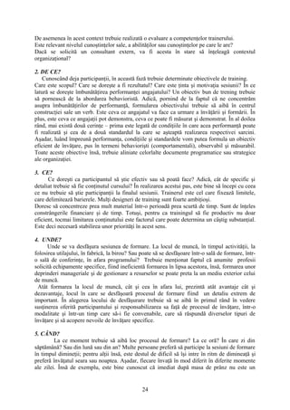De asemenea în acest context trebuie realizată o evaluare a competenţelor trainerului.
Este relevant nivelul cunoştinţelor sale, a abilităţilor sau cunoştinţelor pe care le are?
Dacă se solicită un consultant extern, va fi acesta în stare să înţeleagă contextul
organizaţional?
2. DE CE?
Cunoscând deja participanţii, în această fază trebuie determinate obiectivele de training.
Care este scopul? Care se doreşte a fi rezultatul? Care este ţinta şi motivaţia sesiunii? În ce
latură se doreşte îmbunătăţirea performanţei angajatului? Un obiectiv bun de trening trebuie
să pornească de la abordarea behavioristă. Adică, pornind de la faptul că ne concentrăm
asupra îmbunătăţirilor de performanţă, formularea obiectivului trebuie să aibă în centrul
construcţiei sale un verb. Este ceva ce angajatul va face ca urmare a învăţării şi formării. În
plus, este ceva ce angajaţii pot demonstra, ceva ce poate fi măsurat şi demonstrat. În al doilea
rând, mai există două cerinţe – prima este legată de condiţiile în care acea performanţă poate
fi realizată şi cea de a două standardul la care se aşteaptă realizarea respectivei sarcini.
Aşadar, luând împreună performanţa, condiţiile şi standardele vom putea formula un obiectiv
eficient de învăţare, pus în termeni behaviorişti (comportamentali), observabil şi măsurabil.
Toate aceste obiective însă, trebuie aliniate celorlalte documente programatice sau strategice
ale organizaţiei.
3. CE?
Ce doreşti ca participantul să ştie efectiv sau să poată face? Adică, cât de specific şi
detaliat trebuie să fie conţinutul cursului? În realizarea acestui pas, este bine să începi cu ceea
ce nu trebuie să ştie participanţii la finalul sesiunii. Trainerul este cel care fixează limitele,
care delimitează barierele. Mulţi designeri de training sunt foarte ambiţioşi.
Doresc să concentreze prea mult material într-o perioadă prea scurtă de timp. Sunt de înţeles
constrângerile financiare şi de timp. Totuşi, pentru ca trainingul să fie productiv nu doar
eficient, tocmai limitarea conţinutului este factorul care poate determina un câştig substanţial.
Este deci necesară stabilirea unor priorităţi în acest sens.
4. UNDE?
Unde se va desfăşura sesiunea de formare. La locul de muncă, în timpul activităţii, la
folosirea utilajului, în fabrică, la birou? Sau poate să se desfăşoare într-o sală de formare, într-
o sală de conferinţe, în afara programului? Trebuie menţionat faptul că anumite profesii
solicită echipamente specifice, fiind ineficientă formarea în lipsa acestora, însă, formarea unor
deprinderi manageriale şi de gestionare a resurselor se poate preta la un mediu exterior celui
de muncă.
Atât formarea la locul de muncă, cât şi cea în afara lui, prezintă atât avantaje cât şi
dezavantaje, locul în care se desfăşoară procesul de formare fiind un detaliu extrem de
important. În alegerea locului de desfăşurare trebuie să se aibă în primul rând în vedere
susţinerea oferită participantului şi responsabilizarea sa faţă de procesul de învăţare, într-o
modalitate şi într-un timp care să-i fie convenabile, care să răspundă diverselor tipuri de
învăţare şi să acopere nevoile de învăţare specifice.
5. CÂND?
La ce moment trebuie să aibă loc procesul de formare? La ce oră? În care zi din
săptămână? Sau din lună sau din an? Multe persoane preferă să participe la sesiuni de formare
în timpul dimineţii; pentru alţii însă, este destul de dificil să îşi intre în ritm de dimineaţă şi
preferă învăţatul seara sau noaptea. Aşadar, fiecare învaţă în mod diferit în diferite momente
ale zilei. Însă de exemplu, este bine cunoscut că imediat după masa de prânz nu este un
24
 