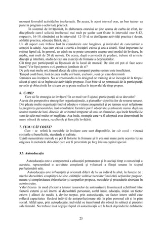 moment favorabil activităţilor intelectuale. De aceea, în acest interval orar, un bun trainer va
pune în program o activitate practică.
În sistemul de învăţământ, în elaborarea orarului se ţine seama de curba de efort, iar
disciplinele care-l solicită intelectual mai mult pe şcolar sunt fixate în intervalul orar 8-12,
respectiv, 16-19, rămânând ca în intervalul 12-15 să se desfăşoare activităţi practice ( desen,
abilităţi practice, educaţie fizică, etc.).
Un alt aspect care trebuie luat în considerare este lungimea şi intervalul de concentrare a
atenţiei la adulţi. Aşa cum există o curbă a învăţării există şi una a uitării, fiind important de
reţinut faptul că, în general, un adult nu se poate concentra asupra unui modul de învăţare, în
medie, mai mult de 20 de minute. De aceea, după o perioadă de predare, trebuie să urmeze
discuţii şi întrebări, studii de caz sau exerciţii de formare a deprinderilor.
Cât timp pot participanţii să lipsească de la locul de muncă? De câte ori pot ei face acest
lucru? Vor lipsi pentru o zi, pentru o jumătate de zi?
De cele mai multe ori, timpul alocat de către companii pentru sesiuni este insuficient.
Timpul costă bani, însă de prea multe ori banii, exclusiv, sunt cei care determină
formarea sau învăţarea. Nu se recomandă ca în designul de training să se înceapă de la timpul
alocat şi apoi să se înghesuie activităţile propuse. Este bine să se pornească de la participanţi,
nevoile şi obiectivele lor şi ceea ce se poate realiza în intervalul de timp propus.
6. CARE?
Care să fie strategia de învăţare? În ce mod vor fi ajutaţi participanţii să se dezvolte?
Acesta din perspectiva strategiilor organizaţionale, a planurilor şi politicilor de resurse umane.
Din păcate multe organizaţii tind să adopte o viziune pragmatică şi pe termen scurt referitoare
la pregătirea personalului, însă rezultatele formării pot fi observate şi măsurate numai după un
anumit număr de luni, dincolo de orizontul temporar al unui an financiar, aşa încât beneficiile
sunt de cele mai multe ori neglijate. Aşa încât, strategia care va fi adoptată este determinată în
mare măsură de natura, rezultatele şi funcţiile învăţării.
7. CUM / CÂT COSTĂ?
Cum – se referă la metodele de învăţare care sunt disponibile, iar cât costă – vizează
costurile şi beneficiile, standarde şi calitate.
Există nenumărate metode ce pot fi folosite în formare şi în cea mai mare parte acestea îşi au
originea în metodele didactice care vor fi prezentate pe larg într-un capitol special.
3.3. Autoeducaţia
Autoeducaţia este o componentă a educaţiei permanente şi în acelaşi timp o consecinţă a
acesteia, reprezentând o activitate conştientă şi voluntară a fiinţei umane în scopul
perfecţionării sale.
Autoeducaţia este influenţată şi orientată diferit de la un individ la altul, în funcţie de :
nivelul dezvoltării conştiinţei de sine, calităţile volitive necesare finalizării acţiunilor propuse,
natura şi complexitatea obiectivelor şi scopurilor propuse, metodele şi procedeele abordate în
autoinstruire.
Valorificarea în mod eficient a tuturor resurselor de autoinstruire favorizează echilibrul între
factorii externi şi cei interni ai dezvoltării personale, astfel încât, educaţia, iniţial un factor
extern ( alături de mediu ), devine treptat, prin autoeducaţie, un factor intern stabil care
reflectă capacitatea fiecărui individ de autoperfecţionare atât în plan personal cât şi în plan
social. Altfel spus, prin autoeducaţie, individul se transformă din obiect în subiect al propriei
sale formări. Nu trebuie însă neglijat faptul că autoeducaţia are la bază deprinderile dobândite
25
 