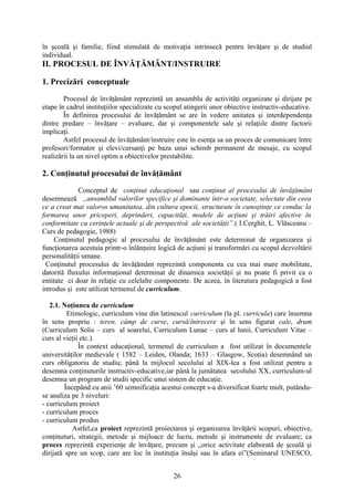 în şcoală şi familie, fiind stimulată de motivaţia intrinsecă pentru învăţare şi de studiul
individual.
II. PROCESUL DE ÎNVĂŢĂMÂNT/INSTRUIRE
1. Precizări conceptuale
Procesul de învăţământ reprezintă un ansamblu de activităţi organizate şi dirijate pe
etape în cadrul instituţiilor specializate cu scopul atingerii unor obiective instructiv-educative.
În definirea procesului de învăţământ se are în vedere unitatea şi interdependenţa
dintre predare – învăţare – evaluare, dar şi componentele sale şi relaţiile dintre factorii
implicaţi.
Astfel procesul de învăţământ/instruire este în esenţa sa un proces de comunicare între
profesori/formator şi elevi/cursanţi pe baza unui schimb permanent de mesaje, cu scopul
realizării la un nivel optim a obiectivelor prestabilite.
2. Conţinutul procesului de învăţământ
Conceptul de conţinut educaţional sau conţinut al procesului de învăţământ
desemnează ,,ansamblul valorilor specifice şi dominante într-o societate, selectate din ceea
ce a creat mai valoros umanitatea, din cultura epocii, structurate în cunoştinţe ce conduc la
formarea unor priceperi, deprinderi, capacităţi, modele de acţiuni şi trăiri afective în
conformitate cu cerinţele actuale şi de perspectivă ale societăţii”.( I.Cerghit, L. Vlăsceanu –
Curs de pedagogie, 1988)
Conţinutul pedagogic al procesului de învăţământ este determinat de organizarea şi
funcţionarea acestuia printr-o înlănţuire logică de acţiuni şi transformări cu scopul dezvoltării
personalităţii umane.
Conţinutul procesului de învăţământ reprezintă componenta cu cea mai mare mobilitate,
datorită fluxului informaţional determinat de dinamica societăţii şi nu poate fi privit ca o
entitate ci doar în relaţie cu celelalte componente. De aceea, în literatura pedagogică a fost
introdus şi este utilizat termenul de curriculum.
2.1. Noţiunea de curriculum
Etimologic, curriculum vine din latinescul curriculum (la pl. curricula) care însemna
în sens propriu : teren, câmp de curse, cursă/întrecere şi în sens figurat cale, drum
(Curriculum Solis – curs al soarelui, Curriculum Lunae – curs al lunii, Curriculum Vitae –
curs al vieţii etc.).
În context educaţional, termenul de curriculum a fost utilizat în documentele
universităţilor medievale ( 1582 – Leiden, Olanda; 1633 – Glasgow, Scoţia) desemnând un
curs obligatoriu de studiu; până la mijlocul secolului al XIX-lea a fost utilizat pentru a
desemna conţinuturile instructiv-educative,iar până la jumătatea secolului XX, curriculum-ul
desemna un program de studii specific unui sistem de educaţie.
Începând cu anii ’60 semnificaţia acestui concept s-a diversificat foarte mult, putându-
se analiza pe 3 niveluri:
- curriculum proiect
- curriculum proces
- curriculum produs
Astfel,ca proiect reprezintă proiectarea şi organizarea învăţării scopuri, obiective,
conţinuturi, strategii, metode şi mijloace de lucru, metode şi instrumente de evaluare; ca
proces reprezintă experienţe de învăţare, precum şi ,,orice activitate elaborată de şcoală şi
dirijată spre un scop, care are loc în instituţia însăşi sau în afara ei”(Seminarul UNESCO,
26
 