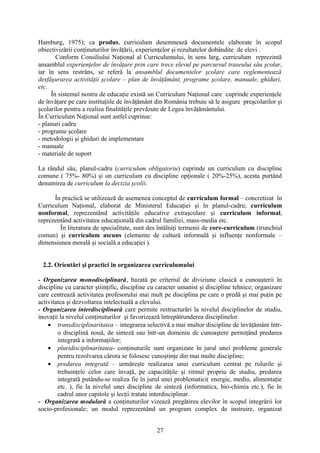 Hamburg, 1975); ca produs, curriculum desemnează documentele elaborate în scopul
obiectivizării conţinuturilor învăţării, experienţelor şi rezultatelor dobândite de elevi .
Conform Consiliului Naţional al Curriculumului, în sens larg, curriculum reprezintă
ansamblul experienţelor de învăţare prin care trece elevul pe parcursul traseului său şcolar,
iar în sens restrâns, se referă la ansamblul documentelor şcolare care reglementează
desfăşurarea activităţii şcolare – plan de învăţământ, programe şcolare, manuale, ghiduri,
etc.
În sistemul nostru de educaţie există un Curriculum Naţional care cuprinde experienţele
de învăţare pe care instituţiile de învăţământ din România trebuie să le asigure preşcolarilor şi
şcolarilor pentru a realiza finalităţile prevăzute de Legea învăţământului.
În Curriculum Naţional sunt astfel cuprinse:
- planuri cadru
- programe şcolare
- metodologii şi ghiduri de implementare
- manuale
- materiale de suport
La rândul său, planul-cadru (curriculum obligatoriu) cuprinde un curriculum cu discipline
comune ( 75%- 80%) şi un curriculum cu discipline opţionale ( 20%-25%), acesta purtând
denumirea de curriculum la decizia şcolii.
În practică se utilizează de asemenea conceptul de curriculum formal – concretizat în
Curriculum Naţional, elaborat de Ministerul Educaţiei şi în planul-cadru; curriculum
nonformal, reprezentând activităţile educative extraşcolare şi curriculum informal,
reprezentând activitatea educaţională din cadrul familiei, mass-media etc.
În literatura de specialitate, sunt des întâlniţi termenii de core-curriculum (trunchiul
comun) şi curriculum ascuns (elemente de cultură informală şi influenţe nonformale –
dimensiunea morală şi socială a educaţiei ).
2.2. Orientări şi practici în organizarea curriculumului
- Organizarea monodisciplinară, bazată pe criteriul de diviziune clasică a cunoaşterii în
discipline cu caracter ştiinţific, discipline cu caracter umanist şi discipline tehnice; organizare
care centrează activitatea profesorului mai mult pe disciplina pe care o predă şi mai puţin pe
activitatea şi dezvoltarea intelectuală a elevului.
- Organizarea interdisciplinară care permite restructurări la nivelul disciplinelor de studiu,
inovaţii la nivelul conţinuturilor şi favorizează întrepătrunderea disciplinelor.
• transdisciplinaritatea – integrarea selectivă a mai multor discipline de învăţământ într-
o disciplină nouă, de sinteză sau într-un domeniu de cunoaştere permiţând predarea
integrată a informaţiilor;
• pluridisciplinaritatea- conţinuturile sunt organizate în jurul unei probleme generale
pentru rezolvarea cărora se folosesc cunoştinţe din mai multe discipline;
• predarea integrată – urmăreşte realizarea unui curriculum centrat pe rolurile şi
trebuinţele celor care învaţă, pe capacităţile şi ritmul propriu de studiu, predarea
integrată putându-se realiza fie în jurul unei problematici( energie, mediu, alimentaţie
etc. ), fie la nivelul unei discipline de sinteză (informatica, bio-chimia etc.), fie în
cadrul unor capitole şi lecţii tratate interdisciplinar.
- Organizarea modulară a conţinuturilor vizează pregătirea elevilor în scopul integrării lor
socio-profesionale; un modul reprezentând un program complex de instruire, organizat
27
 