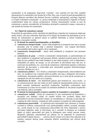 comunicării şi de pragmatica lingvistică. Curentul care exprimă cel mai bine modelul
interacţionist al comunicării este Şcoala de la Palo Alto, care a reunit în jurul personalităţii lui
Gregory Bateson cercetători din domenii diverse ( psihiatri, antropologi, sociologi, lingvişti)
cu scopul evidenţierii comunicării ca proces relaţionale şi interacţional şi faptului că fiecare
comportament uman are valoare comunicativă. Analiza interacţiunilor sociale ca acte de
comunicare a permis cercetătorilor să formuleze principiile comunicării umane, cunoscute şi
sub numele de axiome ale comunicării.
4.2. Tipuri de comunicare umană
În lucrările de specialitate există clasificări de identificare a tipurilor de comunicare după mai
multe criterii, cele mai vehiculate fiind însă cel în funcţie de numărul de participanţi şi cel în
funcţie de instrumentul cu ajutorul căruia se codifică informaţia şi natura canalului de
transmitere a mesajului rezultat.
A. În funcţie de numărul participanţilor, se identifică:
a) comunicarea intrapersonală – atunci când emiţătorul şi receptorul sunt una şi aceeaşi
persoană; este în acelaşi timp o practică terapeutică care asigură dezvoltarea
personalităţii atât în plan cognitiv cât şi emoţional;
b) comunicarea interpersonală – atunci când emiţătorul şi receptorul sunt persoane
distincte;
c) comunicarea de grup – o formă a comunicării interpersonale, cu particularitatea că
deşi emiţătorul şi receptorul sunt persoane diferite, numărul acestora poate să fie mai
mare de unu, putând fi mai mulţi emiţători şi mai mulţi receptori, ceea ce determină o
multitudine de opinii, de mesaje, cu rol activizator în dezvoltarea unor idei noi, în
rezolvarea de probleme, etc.; acest tip de comunicare a determinat apariţia şi utilizarea
tehnicilor de dezvoltare a creativităţii prin intermediul grupului (brainstormingul,
sinectica, Phillips 6-6, etc.);
d) comunicarea publică – tot o formă a comunicării interpersonale, când emiţătorul este
unic, iar receptorul este constituit dintr-un public mai larg ( prelegerile universitare,
conferinţele, alocuţiunile publice, discursul electoral, etc.); acest tip de comunicare se
suprapune de cele mai multe ori cu oratoria;
e) comunicarea de masă – este identificată generic prin termenul de ,,mass-media’’ şi
se caracterizează de cele mai multe ori prin stadiul de intenţionalitate pentru că nu se
poate cunoaşte întotdeauna specificul receptorilor, finalităţile comunicării, dacă
comunicarea şi-a atins sau nu scopul; de asemenea feedback-ul din partea receptorilor
este întârziat, slab şi incomplet .
B. În funcţie de instrumentele şi natura canalelor de transmitere a mesajului:
a) comunicarea verbală – forma de comunicare în care instrumentul de transmitere a
mesajului este limbajul verbal, iar canalul utilizat este cuvântul; deţine rolul
primordial la nivelul comunicării umane, iar normalitatea şi eficienţa sa sunt date de:
exigenţe de ordin sintactic, exigenţe de ordin semantic şi exigenţe de ordin pragmatic
b) comunicarea paraverbală – se realizează prin intermediul unor elemente ce însoţesc
cuvântul şi vorbirea: caracteristicile vocii, particularităţile vorbirii, accentul, intonaţia,
etc.; există situaţii în care comunicarea paraverbală este forte importantă ( actorie,
activitatea didactică, radio şi televiziune, etc.); cercetări în domeniu au evidenţiat
faptul că indicii paraverbali pot ajuta la distingerea unor emoţii precum teama,
dezgustul, admiraţia, amuzamentul sau iubirea; un rol important în comunicarea
paraverbală îl deţine tăcerea - ,,retorica tăcerii“ pentru că în doze bine măsurate şi în
anumite contexte tăcerea poate transmite diferite semnificaţii mai eficient decât
cuvintele.
30
 