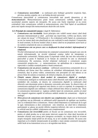 c) Comunicarea nonverbală – se realizează prin limbajul gesturilor (expresia feţei,
privirea, poziţia corpului, etc.), un limbaj devenit universal.
Comunicarea paraverbală şi comunicarea nonverbală mai poartă denumirea şi de
metacomunicare. Metacomunicarea poate însoţi comunicarea verbală, sugerând sau
accentuând anumite aspecte ale mesajului. De aceea este foarte important să nu existe
contradicţii între comunicarea verbală şi metacomunicare, ştiut fiind faptul că ascultătorul
preia mai repede mesajul din metacomunicare decât din cele auzite.
4.3. Principii ale comunicării umane ( după D. Sălăvăstru):
• Comunicarea este inevitabilă. Acest principiu este valabil numai atunci când două
persoane interacţionează şi când ,,activitate sau inactivitate, vorbire sau tăcere, totul
are valoare de mesaj’’ ( P.Watzlawick ). Se evidenţiază astfel faptul că, comunicarea
nu are loc numai dacă este planificată sau este realizată în mod conştient. Comunicăm
în mod constant, în diverse moduri chiar şi atunci când nu ne propunem acest lucru şi
nu suntem conştienţi de ceea ce comunicăm.
• Comunicarea este un proces care se desfăşoară la două niveluri: informaţional şi
relaţional.
Nivelul informaţional este determinat de conţinutul comunicării( mesajul) care este de
natură informaţională, iar nivelul relaţional conţine indici de interpretare a
conţinutului comunicării. Relaţia poate fi exprimată verbal, dar mai ales nonverbal şi
paraverbal şi poate fi înţeleasă şi în funcţie de contextul în care se efectuează
comunicarea. De asemenea, nivelul relaţional realizează o comunicare asupra
comunicării propriu-zise – o metacomunicare, iar aptitudinea de a metacomunica
reprezintă o condiţie esenţială pentru o bună comunicare.
• Comunicarea este un proces continuu – subliniază caracteristica comunicării de a se
desfăşura sub forma unui flux continuu de schimburi informaţionale între cei care
comunică, deşi la prima vedere, comunicarea este percepută cel mai adesea ca un
proces liniar de acţiune şi reacţiune, de stimul şi răspuns, de cauză şi efect.
• Fiinţele umane folosesc două moduri de comunicare: digital şi analogic.
Comunicarea analogică se realizează atunci când obiectele sunt reprezentate prin ceva
semănător (de exemplu, un desen), iar comunicarea digitală se realizează când
obiectele sunt desemnate printr-o denumire convenită, prin nume. Se observă deci, că
comunicarea analogică are raporturi mai directe cu ceea ce exprimă, în comparaţie cu
comunicarea digitală care stabileşte o relaţie arbitrară între obiect şi numele său. Doar
în comunicarea interumană se regăsesc ambele tipuri de comunicare, pentru că omul
este singurul organism capabil să utilizeze ambele moduri de comunicare – digital şi
analogic.
• Orice proces de comunicare este simetric sau complementar, după cum se întemeiază
pe egalitate sau pe diferenţă; se subliniază astfel raporturile de egalitate sau ierarhice
care se evidenţiază într-o comunicare. Atunci când relaţionarea se realizează de la egal
la egal, interacţiunea şi deci comunicare este simetrică, iar când într-o relaţionare
participanţii se găsesc pe poziţii diferite (superior-inferior), dar care se armonizează,
se solicită unul pe celălalt, relaţionarea este complementară.
• Comunicarea este ireversibilă pentru că fiecare act de comunicare este ireversibil,
pentru că odată produs nu se mai poate interveni asupra lui; chiar dacă încercăm să
atenuăm efectele unui mesaj prin retragerea cuvintelor, nu reuşim decât să revenim
asupra mesajului iniţial printr-un alt mesaj, nu şi să-i anulăm efectele. De aceea este
important ca în relaţiile interpersonale să acordăm o mare atenţie construirii mesajului
astfel încât să nu transmitem ceva ce o să regretăm mai târziu.
31
 