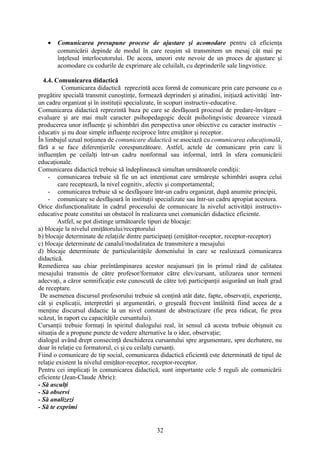 • Comunicarea presupune procese de ajustare şi acomodare pentru că eficienţa
comunicării depinde de modul în care reuşim să transmitem un mesaj cât mai pe
înţelesul interlocutorului. De aceea, uneori este nevoie de un proces de ajustare şi
acomodare cu codurile de exprimare ale celuilalt, cu deprinderile sale lingvistice.
4.4. Comunicarea didactică
Comunicarea didactică reprezintă acea formă de comunicare prin care persoane cu o
pregătire specială transmit cunoştinţe, formează deprinderi şi atitudini, iniţiază activităţi într-
un cadru organizat şi în instituţii specializate, în scopuri instructiv-educative.
Comunicarea didactică reprezintă baza pe care se desfăşoară procesul de predare-învăţare –
evaluare şi are mai mult caracter psihopedagogic decât psiholingvistic deoarece vizează
producerea unor influenţe şi schimbări din perspectiva unor obiective cu caracter instructiv –
educativ şi nu doar simple influenţe reciproce între emiţător şi receptor.
În limbajul uzual noţiunea de comunicare didactică se asociază cu comunicarea educaţională,
fără a se face diferenţierile corespunzătoare. Astfel, actele de comunicare prin care îi
influenţăm pe ceilalţi într-un cadru nonformal sau informal, intră în sfera comunicării
educaţionale.
Comunicarea didactică trebuie să îndeplinească simultan următoarele condiţii:
- comunicarea trebuie să fie un act intenţionat care urmăreşte schimbări asupra celui
care receptează, la nivel cognitiv, afectiv şi comportamental;
- comunicarea trebuie să se desfăşoare într-un cadru organizat, după anumite principii,
- comunicare se desfăşoară în instituţii specializate sau într-un cadru apropiat acestora.
Orice disfuncţionalitate în cadrul procesului de comunicare la nivelul activităţii instructiv-
educative poate constitui un obstacol în realizarea unei comunicări didactice eficiente.
Astfel, se pot distinge următoarele tipuri de blocaje:
a) blocaje la nivelul emiţătorului/receptorului
b) blocaje determinate de relaţiile dintre participanţi (emiţător-receptor, receptor-receptor)
c) blocaje determinate de canalul/modalitatea de transmitere a mesajului
d) blocaje determinate de particularităţile domeniului în care se realizează comunicarea
didactică.
Remedierea sau chiar preîntâmpinarea acestor neajunsuri ţin în primul rând de calitatea
mesajului transmis de către profesor/formator către elev/cursant, utilizarea unor termeni
adecvaţi, a căror semnificaţie este cunoscută de către toţi participanţii asigurând un înalt grad
de receptare.
De asemenea discursul profesorului trebuie să conţină atât date, fapte, observaţii, experienţe,
cât şi explicaţii, interpretări şi argumentări, o greşeală frecvent întâlnită fiind aceea de a
menţine discursul didactic la un nivel constant de abstractizare (fie prea ridicat, fie prea
scăzut, în raport cu capacităţile cursantului).
Cursanţii trebuie formaţi în spiritul dialogului real, în sensul că acesta trebuie obişnuit cu
situaţia de a propune puncte de vedere alternative la o idee, observaţie;
dialogul având drept consecinţă deschiderea cursantului spre argumentare, spre dezbatere, nu
doar în relaţie cu formatorul, ci şi cu ceilalţi cursanţi.
Fiind o comunicare de tip social, comunicarea didactică eficientă este determinată de tipul de
relaţie existent la nivelul emiţător-receptor, receptor-receptor.
Pentru cei implicaţi în comunicarea didactică, sunt importante cele 5 reguli ale comunicării
eficiente (Jean-Claude Abric):
- Să asculţi
- Să observi
- Să analizezi
- Să te exprimi
32
 