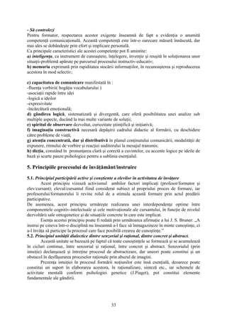 - Să controlezi
Pentru formator, respectarea acestor exigenţe înseamnă de fapt a evidenţia o anumită
competenţă comunicaţională. Această competenţă este într-o oarecare măsură înnăscută, dar
mai ales se dobândeşte prin efort şi implicare personală.
Ca principale caracteristici ale acestei competenţe pot fi amintite:
a) inteligenţa, ca instrument de cunoaştere, înţelegere, invenţie şi reuşită în soluţionarea unor
situaţii-problemă apărute pe parcursul procesului instructiv-educativ;
b) memoria exprimată prin rapiditatea stocării informaţiilor, în recunoaşterea şi reproducerea
acestora în mod selectiv;
c) capacitatea de comunicare manifestată în :
-fluenţa vorbirii( bogăţia vocabularului )
-asociaţii rapide între idei
-logică a ideilor
-expresivitate
-încărcătură emoţională;
d) gândirea logică, sistematizată şi divergentă, care oferă posibilitatea unei analize sub
multiple aspecte, ducând la mai multe variante de soluţii;
e) spiritul de observare dezvoltat, curiozitate ştiinţifică şi iniţiativă;
f) imaginaţia constructivă necesară depăşirii cadrului didactic al formării, cu deschidere
către probleme de viaţă;
g) atenţia concentrată, dar şi distributivă în planul conţinutului comunicării, modalităţii de
expunere, ritmului de vorbire şi reacţiei auditorului la mesajul transmis;
h) dicţia, constând în pronunţarea clară şi corectă a cuvintelor, cu accente logice pe ideile de
bază şi scurte pauze psihologice pentru a sublinia esenţialul.
5. Principiile procesului de învăţământ/instruire
5.1. Principiul participării active şi conştiente a elevilor în activitatea de învăţare
Acest principiu vizează activismul ambilor factori implicaţi (profesor/formator şi
elev/cursant); elevul/cursantul fiind considerat subiect al propriului proces de formare, iar
profesorului/formatorului îi revine rolul de a stimula această formare prin actul predării
participative.
De asemenea, acest principiu urmăreşte realizarea unei interdependenţe optime între
componentele cognitiv-intelectuale şi cele motivaţionale ale cursantului, în funcţie de nivelul
dezvoltării sale ontogenetice şi de situaţiile concrete în care este implicat.
Esenţa acestui principiu poate fi redată prin următoarea afirmaţie a lui J. S. Bruner: „A
instrui pe cineva într-o disciplină nu înseamnă a-l face să înmagazineze în minte cunoştinţe, ci
a-l învăţa să participe la procesul care face posibilă crearea de cunoştinţe.”
5.2. Principiul unităţii dialectice dintre senzorial şi raţional, dintre concret şi abstract.
Această unitate se bazează pe faptul că toate cunoştinţele se formează şi se acumulează
în cicluri continue, între senzorial şi raţional, între concret şi abstract. Senzorialul (prin
intuiţie) declanşează şi întreţine procesul de abstractizare, dar uneori poate constitui şi un
obstacol în desfăşurarea proceselor raţionale prin abuzul de imagini.
Prezenţa intuiţiei în procesul formării noţiunilor este însă esenţială, deoarece poate
constitui un suport în elaborarea acestora, în raţionalizare, sinteză etc., iar schemele de
activitate mentală conform psihologiei genetice (J.Piaget), pot constitui elemente
fundamentale ale gândirii.
33
 
