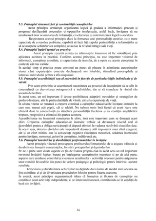 5.3. Principiul sistematizării şi continuităţii cunoştinţelor
Acest principiu urmăreşte organizarea logică şi gradată a informaţiei, precum şi
progresul desfăşurării proceselor şi operaţiilor intelectuale, astfel încât, învăţarea să nu
urmărească doar acumularea de informaţii, ci selectarea şi sistematizarea logică a acestora.
Respectarea acestui principiu duce la formarea unei personalităţi creative, cu o mare
capacitate de a rezolva probleme, capabilă să facă faţă rapidei perisabilităţi a informaţiilor şi
să se adapteze schimbărilor complexe ce au loc la nivelul întregii sale vieţi.
5.4. Principiul legării teoriei cu practica
Acest principiu rezumă cerinţa ca informaţiile transmise să fie valorificate prin
aplicarea acestora în practică. Conform acestui principiu, nu este important volumul de
informaţii, cunoştinţe asimilate, ci capacitatea de transfer, de a opera cu aceste cunoştinţe în
contexte cât mai variate.
În acelaşi timp şi practica poate constitui un punct de plecare în asimilarea cunoştinţelor
atunci când experienţele concrete declanşează noi întrebări, stimulând preocupările şi
interesul individului pentru a afla răspunsul.
5.5. Principiul accesibilităţii sau al orientării în funcţie de particularităţile individuale şi de
vârstă
Prin acest principiu se accentuează necesitatea ca procesul de învăţământ să se afle în
concordanţă cu dezvoltarea ontogenetică a individului, dar şi să stimuleze la rândul său
această dezvoltare.
În acest sens, un rol important îl deţine posibilitatea adaptării metodelor şi strategiilor de
predare-învăţare, atât la particularităţile de vârstă, cât şi la experienţa de viaţă.
În ultima vreme se remarcă o creştere continuă a cerinţelor educative/de învăţare-instruire la
care sunt supuşi atât copiii, cât şi adulţii. Nu trebuie omis însă faptul că acest lucru este
eficient doar în concordanţă cu structura personalităţii fiecăruia şi cu condiţia amplificării
treptate, progresive a efortului din partea acestora.
Accesibilitatea nu înseamnă renunţarea la efort, însă este important cum se dozează acest
efort. Creşterea cerinţelor educative-de instruire trebuie să devanseze nivelul real al
dezvoltării pentru a obliga participanţii să depună eforturi în vederea rezolvării situaţiilor date.
În acest sens, dozarea efortului este importantă deoarece atât impunerea unui efort exagerat,
cât şi un efort minim, duc la consecinţe negative (învăţarea mecanică, scăderea interesului
pentru învăţare, surmenaj, goluri în cunoştinţe, indiferenţă etc.
5.6. Principiul temeiniciei şi durabilităţii performanţelor în învăţare
Acest principiu vizează preocuparea profesorului/formatorului de a asigura trăinicia şi
durabilitatea însuşirii cunoştinţelor, formării priceperilor şi deprinderilor.
Pe de o parte sunt vizate aspecte ce ţin de fixarea propriu-zisă în acest sens un rol important
revenind învăţării logice, bazate pe înţelegerea cunoştinţelor receptate şi pe de altă parte,
aspecte care urmăresc controlul şi evaluarea rezultatelor - activităţi necesare pentru asigurarea
unor condiţii favorabile din punct de vedere pedagogic şi psihologic pentru întărirea acestor
rezultate.
Temeinicia şi durabilitatea achiziţiilor nu depinde deci numai de modul cum acestea au
fost asimilate, ci şi de diversitatea procedeelor folosite pentru fixarea acestora.
În esenţă, acest principiu argumentează ideea că însuşirea şi fixarea de cunoştinţe nu
constituie două activităţi independente, ci se intercondiţionează, constituindu-se în condiţii de
bază ale învăţării.
34
 