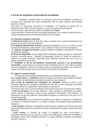 6. Forme de organizare a procesului de învăţământ
Abordând o anumită formă de organizare, procesul de învăţământ contribuie la
realizarea unei relaţionări între toate componentele sale cu scopul realizării unei finalităţi
educative concrete.
Prin forma de organizare, procesului de învăţământ i se imprimă un anumit curs în
desfăşurarea activităţii instructiv-educative, un curs unic, pentru toţi participanţii.
Forma de bază a organizării procesului de învăţământ este lecţia.
Lecţia reprezintă o succesiune de secvenţe/etape desfăşurate într-o unitate de timp, din care se
asigură coordonarea între activitatea de predare şi cea de învăţare.
6.1. Structura sistemică a unei lecţii
a) Obiectivele lecţiei indică în mod clar, precis şi sintetic ceea ce profesorul/formatorul îşi
propune să realizeze prin lecţia respectivă.
b) Conţinutul informaţional al lecţiei reprezintă informaţiile cu care se va opera în lecţia
respectivă,delimitându-se atât cantitativ, cât şi calitativ,în funcţie de structura programei.
c) Alegerea strategiei de instruire constă în stabilirea metodelor şi procedeelor în funcţie
de obiectivele urmărite.
d) Resursele disponibile vizează timpul aflat la dispoziţie pentru parcurgerea conţinutului
respectiv, resursele umane - numărul de participanţi, precum şi modul de organizare a
acestora şi resursele materiale, reprezentate prin mijloacele necesare prin care se pun în
aplicare metodele de lucru alese.
e) Variabilele ce ţin de personalitatea formatorului, precum şi de personalitatea
cursantului vizează faptul că pe parcursul lecţiei, formatorul este cel care asigură condiţiile
necesare desfăşurării acesteia şi se impune printr-un stil propriu de predare, iar cursantul în
calitate de receptor percepe acest lucru în funcţie de profilul său psihologic.
6.2. Tipuri şi variante de lecţii
În funcţie de sarcina didactică fundamentală, pot fi identificate următoarele tipuri:
6.2.1. Lecţia mixtă sau combinată urmăreşte realizarea mai multor sarcini didactice; fiecărei
sarcini fiindu-i de fapt destinată o anumită secvenţă din lecţia respectivă.
6.2.2. Lecţia de comunicare/de transmitere de cunoştinţe utilizată în cazul în care
activitatea didactică este centrată pe dobândirea de către elevi a unor cunoştinţe, dezvoltarea
proceselor psihice şi a capacităţilor instrumentale şi operaţionale.
Acest tip de lecţie este cel mai des utilizată şi din această cauză are şi cele mai multe variante:
- lecţia de descoperire, fie pe cale inductivă - când cursanţii au posibilitatea să observe
diverse obiecte şi fenomene şi apoi pe baza prelucrării informaţiilor astfel obţinute să
generalizeze, fie pe cale deductivă, când predarea-învăţarea se realizează în sens invers, de la
general la particular;
- lecţia introductivă, care se realizează la începutul unui capitol cu scopul de a-l familiariza
pe cursant cu conţinutul respectiv şi a-i forma o imagine de ansamblu asupra problematicii
respective;
- lecţia prelegere utilizează ca principală metodă de lucru expunerea prin diverse procedee
pentru antrenarea elevilor în activitatea de învăţare, încheindu-se de regulă cu formularea unor
concluzii;
- lecţia seminar se bazează pe studiul în prealabil de către elevi/cursanţi a
manualului/suportului de curs, precum şi a altor surse bibliografice, formatorul formulând în
deschiderea lecţiei câteva întrebări orientative cu scopul antrenării cursanţilor în dezbaterea
tematicii respective;
35
 