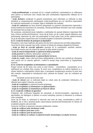 - lecţia problematizată, se porneşte de la o situaţie problemă, continuându-se cu elaborarea
unor ipoteze şi rezolvarea unor situaţii date prin confruntarea răspunsurilor obţinute de la
participanţi;
- lecţia dezbatere urmăreşte în general transmiterea unor informaţii cu influenţe în plan
atitudinal şi comportamental, participanţii având posibilitatea de a-şi valorifica experienţele
de viaţă prin argumentări cu exemple, fapte şi întâmplări din realitate;
- lecţia de comunicare pe baza instruirii programate (cu ajutorul calculatorului) reprezintă o
formă modernă de transmitere de cunoştinţe, oferind posibilitatea furnizării unei mari cantităţi
de informaţii într-un timp scurt.
De asemenea, calculatorul poate îndeplini o multitudine de operaţii didactice importante fără
însă a înlocui profesorul/formatorul. Acest tip de lecţie, pe de o parte asigură obţinerea unor
performanţe superioare de către toţi participanţii în mod unitar (este exclus subiectivismul),
iar pe de altă parte asigură baza unei eventuale pregătiri în domeniul informaticii.
6.2.3. Lecţia de formare de priceperi şi deprinderi
Presupune o mai mare implicare din partea elevilor prin realizarea de activităţi independente.
Acest tip de lecţie cunoaşte mai multe variante în funcţie de strategia adoptată de formator:
- lecţia pe bază de exerciţii aplicative porneşte de la cunoştinţele asimilate anterior,
favorizând crearea unui alt context de operare în plan mintal şi practic;
- lecţia de muncă independentă cu ajutorul textului programat;
- lecţia practică în cabinete, laboratoare, ateliere etc.;
- lecţia de muncă independentă cu ajutorul fişelor de lucru;
- lecţia de creaţie, atunci când activitatea independentă a elevilor este centrată pe efectuarea
unor sarcini noi cu caracter aplicativ, vizând în acelaşi timp creativitatea şi originalitatea
acestora.
6.2.4. Lecţia de recapitulare şi sistematizare a cunoştinţelor
Scopul acestui tip de lecţie este acela ca prin fixarea – consolidarea cunoştinţelor să se
stabilească noi corelaţii între acestea. În acest sens, recapitularea nu trebuie înţeleasă ca o
reluare identică a informaţiilor oferite deja, ci presupune reorganizarea acestora în jurul unei
idei centrale, impunându-se introducerea unui „element de noutate” care să-i stimuleze pe
cursanţi.
Variantele acestui tip de lecţie sunt:
- lecţia de sinteză care se realizează după un volum mare de conţinuturi informative, la
sfârşitul unui capitol, trimestru, an şcolar;
- lecţia de recapitulare cu ajutorul textului programat;
- lecţia de recapitulare şi sistematizare cu ajutorul fişelor ;
- lecţia de recapitulare şi sistematizare pe bază de referat.
6.2.5. Lecţia de verificare şi apreciere
Urmăreşte atât verificarea bagajului de cunoştinţe al elevilor/cursanţilor, capacitatea de
aprofundare, de înţelegere şi operare cu aceste cunoştinţe, precum şi măsurarea şi evaluarea
celor constatate.
Acest tip de lecţie se realizează la intervale mai mari de timp, constituindu-se astfel în
feedback, dar şi într-o premisă pentru autoevaluarea profesorului/formatorului în funcţie de
rezultatele propriei sale activităţi.
Lecţia de verificare şi apreciere cunoaşte următoarele variante:
- lecţia de verificare prin chestionare orală;
- lecţia de verificare prin teme scrise;
- lecţia de verificare prin lucrări practice;
- lecţia de verificare şi evaluare cu ajutorul testelor docimologice şi a fişelor de lucru.
36
 