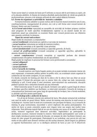 Toate aceste tipuri şi variante de lecţie pot fi utilizate cu succes atât în activitatea cu copiii, cât
şi în educaţia adulţilor, în funcţie de tematica abordată, particularităţile de vârstă sau gradul de
profesionalizare, precum şi de strategia utilizată de către cadrul didactic/formator.
6.3. Forme de organizare a activităţii de instruire a adulţilor
Formarea/instruirea adulţilor se poate realiza atât la locul de muncă (instruirea unu la unu,
coaching/mentorat, managementul de proiect, etc.) cât şi sub forma unor cursuri/sesiuni de
formare, dintre care pot fi amintite:
6.3.1.Cursul universitar reprezintă un ansamblu de activităţi de învăţare propuse conform
unor programe de studii specifice învăţământului superior cu un anumit număr de ore
repartizate anual sau semestrial, cu examene finale care vizează promovarea sau obţinerea
unei anumite certificări în domeniu.
Tipuri de cursuri universitare:
După modul de structurare a conţinuturilor:
- cursuri tradiţionale (structurate pe capitole şi secvenţe de instruire);
- cursuri moderne (structurate pe unităţi de instruire/credite).
După tipul de cunoştinţe şi de capacităţi vizate prioritar:
- cursuri fundamentale (vizează cunoştinţe şi capacităţi generale, de bază);
- cursuri de profil/specialitate (vizează cunoştinţe şi capacităţi specifice, aplicabile în
anumite domenii de activitate);
- cursuri complementare (vizează cunoştinţe şi capacităţi preluate din domenii
complementare disciplinei fundamentale sau de specialitate).
După gradul de implicare în procesul de formare socio-profesională a cursantului:
- cursuri obligatorii
- cursuri opţionale
- cursuri facultative
6.3.2. Cursurile de training
Această expresie este foarte bogată, pentru că ea poate include evenimente interne ale
unei organizaţii, evenimente publice pentru un public mixt, un eveniment extern organizat în
colaborare de mai multe companii, în cerc restrâns.
Ca durată, cursurile de training pot dura de la câteva zile la câteva luni sau chiar un an,iar
grupul poate fi format din persoane care se cunosc între ele, colegi sau rude, necunoscuţi,
subalterni şi şefi. Cursul poate fi unul structurat, semi-structurat sau nestructurat, discuţiile
putând fi purtate într-o atmosferă formală sau una informală.
Stilul trainerului poate fi unul de gen dascăl, formator care aplică o gamă largă de tehnici
de învăţare specifice adulţilor sau facilitator, cu intervenţii minimale. Cursurile de training se
concentrează pe furnizarea unei game largi de oportunităţi de învăţare, într-o formă modulară,
ca abilităţi specifice pentru participanţi.
6.3.3. Workshop-urile ( atelierele de lucru )
Un alt tip de formare externă este atelierul de lucru. Din păcate termenul de workshop
este unul de multe ori greşit folosit. Multe cursuri de training sunt descrise în mod eronat ca
workshop-uri. Acestea sunt în mod cert evenimente care presupun învăţarea, ca şi cursurile de
training în grup nestructurate, necesitând o activă implicare din partea participanţilor. Un
atelier de lucru se poate concentra asupra unei singure teme sau asupra mai multor teme
relaţionate. Însă diferenţa majoră faţă de un curs de training este aceea că în cadrul workshop-
urilor, trainerul sugerează doar demersul activităţii, implicându-i pe participanţi în
desfăşurarea acesteia; trainerul renunţă la oratorie. Intervenţiile participanţilor sunt scurte şi
doar simple introduceri pentru temele de discuţie, ori aranjate de către facilitator (trainer), sau
cerute de către grupul de participanţi. Participanţii la un workshop, care provin de cele mai
multe ori din cadrul unor domenii similare sau din acelaşi domeniu, decid singuri (cu ghidarea
şi suportul facilitatorului) cum se va desfăşura atelierul de lucru şi care vor fi obiectivele
37
 