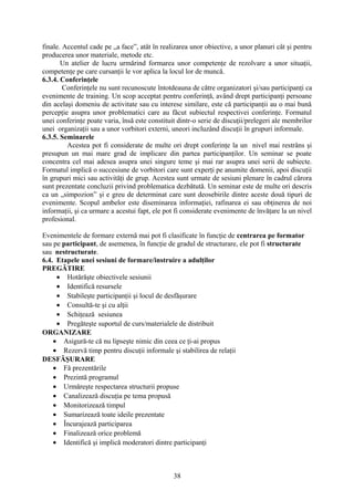 finale. Accentul cade pe „a face”, atât în realizarea unor obiective, a unor planuri cât şi pentru
producerea unor materiale, metode etc.
Un atelier de lucru urmărind formarea unor competenţe de rezolvare a unor situaţii,
competenţe pe care cursanţii le vor aplica la locul lor de muncă.
6.3.4. Conferinţele
Conferinţele nu sunt recunoscute întotdeauna de către organizatori şi/sau participanţi ca
evenimente de training. Un scop acceptat pentru conferinţă, având drept participanţi persoane
din acelaşi domeniu de activitate sau cu interese similare, este că participanţii au o mai bună
percepţie asupra unor problematici care au făcut subiectul respectivei conferinţe. Formatul
unei conferinţe poate varia, însă este constituit dintr-o serie de discuţii/prelegeri ale membrilor
unei organizaţii sau a unor vorbitori externi, uneori incluzând discuţii în grupuri informale.
6.3.5. Seminarele
Acestea pot fi considerate de multe ori drept conferinţe la un nivel mai restrâns şi
presupun un mai mare grad de implicare din partea participanţilor. Un seminar se poate
concentra cel mai adesea asupra unei singure teme şi mai rar asupra unei serii de subiecte.
Formatul implică o succesiune de vorbitori care sunt experţi pe anumite domenii, apoi discuţii
în grupuri mici sau activităţi de grup. Acestea sunt urmate de sesiuni plenare în cadrul cărora
sunt prezentate concluzii privind problematica dezbătută. Un seminar este de multe ori descris
ca un „simpozion” şi e greu de determinat care sunt deosebirile dintre aceste două tipuri de
evenimente. Scopul ambelor este diseminarea informaţiei, rafinarea ei sau obţinerea de noi
informaţii, şi ca urmare a acestui fapt, ele pot fi considerate evenimente de învăţare la un nivel
profesional.
Evenimentele de formare externă mai pot fi clasificate în funcţie de centrarea pe formator
sau pe participant, de asemenea, în funcţie de gradul de structurare, ele pot fi structurate
sau nestructurate.
6.4. Etapele unei sesiuni de formare/instruire a adulţilor
PREGĂTIRE
• Hotărăşte obiectivele sesiunii
• Identifică resursele
• Stabileşte participanţii şi locul de desfăşurare
• Consultă-te şi cu alţii
• Schiţează sesiunea
• Pregăteşte suportul de curs/materialele de distribuit
ORGANIZARE
• Asigură-te că nu lipseşte nimic din ceea ce ţi-ai propus
• Rezervă timp pentru discuţii informale şi stabilirea de relaţii
DESFĂŞURARE
• Fă prezentările
• Prezintă programul
• Urmăreşte respectarea structurii propuse
• Canalizează discuţia pe tema propusă
• Monitorizează timpul
• Sumarizează toate ideile prezentate
• Încurajează participarea
• Finalizează orice problemă
• Identifică şi implică moderatori dintre participanţi
38
 