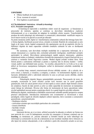 URMĂRIRE
• Obţine feedback de la participanţi
• Fă un rezumat al sesiunii
• Ţine legătura cu participanţii
6.5. Învăţământul / instruirea virtuală (e-learning)
6.5.1. Precizări conceptuale
E-learning-ul reprezintă o modalitate relativ nouă de organizare şi funcţionare a
procesului de instruire, apariţia şi continua sa dezvoltare datorându-se exploziei
informaţionale şi ca o necesitate de adaptare la realităţile zilelor noastre. Transformărilor
produse de noile tehnologii ale informaţiei si comunicării, determinând modificări majore la
nivel macro-social şi în special cu accent pe educaţie.
Se poate menţiona astfel, faptul că transformarea conţinutului cultural din întreaga lume într-
o forma digitala, facilitează accesul oricui, oriunde si oricând. Reţelele de comunicaţii cu arie
largă şi de mare viteză, legând computerele din apartamente sau de pe pupitrele elevilor la
biblioteci digitale de mare capacitate schimbă condiţiile culturale în care se desfăşoară
educaţia.
De asemenea, sunt dezvoltate multiple modalităţi de a reprezenta informaţii, de a
simula interacţiuni şi a exprima idei, extinzând achiziţiile inteligenţei, modificând cerinţele
participării la cultură. Dezvoltarea epistemologică capătă aspecte interesante ; gândirea
relaţionează strâns cu limbajul, simbolistica formală din matematică şi logică fiind privită ca o
extensie a variatelor forme lingvistice curente. Mediul digital extinde evident sfera, fiind
folosit pentru a achiziţiona informaţii şi pentru a exprima idei în diverse moduri - verbal,
vizual, auditiv sau îmbinând toate acestea. Ca rezultat, educatorilor le va fi din ce în ce mai
dificil să favorizeze manipularea limbajului verbal în detrimentul celorlalte modalităţi de
expresie.
În acelaşi timp, oamenii exteriorizează diverse abilităţi curente - de a calcula, de a
scrie corect, a memora, a vizualiza, a compara, a selecta - în instrumentele digitale cu care
lucrează, dobândind astfel o adevărată măiestrie în ceea ce priveşte aceste abilităţi, cândva
rezultate ale educaţiei.
Tehnologiile digitale lărgesc potenţialităţile personale. Procesoarele de texte, de
exemplu, avertizează în cazul oricărui cuvânt scris incorect sau în cazul greşelilor
gramaticale; foile de calcul permit oricui să facă rapid şi corect calcule după formule extrem
de complexe; bazele de date permit şi celor cu slabe capacităţi de memorare să manipuleze
seturi întregi de informaţii. Diverse alte forme de instrumente de lucru specializate reduc
nivelul aptitudinal necesar pentru a participa efectiv la o gamă largă de activităţi culturale.
Bibliotecile digitale, multimedia şi abilităţile exteriorizate schimbă sensibil perspectiva asupra
practicii educaţionale. Introducerea internetului este evenimentul ce favorizează o nouă
paradigmă, strâns legată de efectele depăşirii culturii tiparului, într-o societate a comunicării
generalizate. caracterizată prin:
- fluiditatea rolurilor
- curriculum orientat spre necesităţile particulare ale cursantului
- resurse distribuite
- facilităţi virtuale
- lecţii asincron.
Internetul devine, pe zi ce trece, arbitrul accesului la educaţie şi cultură, iar forma cea
mai potrivită de a veni în întâmpinarea nevoilor de cunoaştere şi formare continuă este e-
learning, cu menţiunea că ,,sarcina educaţiei şi formării bazate pe noile tehnologii ale
informaţiei şi comunicării nu este de a demonstra că are rezultate imediate într-o întrecere cu
alte tipuri de sisteme educaţionale, ci de a substitui o parte din structurile actuale cu un nou,
39
 