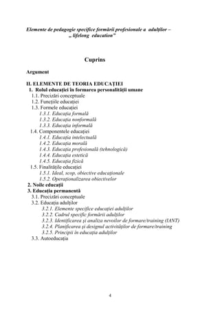 Elemente de pedagogie specifice formării profesionale a adulţilor –
,, lifelong education”
Cuprins
Argument
II. ELEMENTE DE TEORIA EDUCAŢIEI
1. Rolul educaţiei în formarea personalităţii umane
1.1. Precizări conceptuale
1.2. Funcţiile educaţiei
1.3. Formele educaţiei
1.3.1. Educaţia formală
1.3.2. Educaţia nonformală
1.3.3. Educaţia informală
1.4. Componentele educaţiei
1.4.1. Educaţia intelectuală
1.4.2. Educaţia morală
1.4.3. Educaţia profesională (tehnologică)
1.4.4. Educaţia estetică
1.4.5. Educaţia fizică
1.5. Finalităţile educaţiei
1.5.1. Ideal, scop, obiective educaţionale
1.5.2. Operaţionalizarea obiectivelor
2. Noile educaţii
3. Educaţia permanentă
3.1. Precizări conceptuale
3.2. Educaţia adulţilor
3.2.1. Elemente specifice educaţiei adulţilor
3.2.2. Cadrul specific formării adulţilor
3.2.3. Identificarea şi analiza nevoilor de formare/training (IANT)
3.2.4. Planificarea şi designul activităţilor de formare/training
3.2.5. Principii în educaţia adulţilor
3.3. Autoeducaţia
4
 