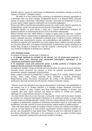probabil superior, spectru de performanţe, în întâmpinarea schimbărilor inerente ce au loc în
cultură şi civilizaţie” ( Olimpius Istrate).
De multe ori se face confuzie între e-learning şi învăţământul la distanţă, impunându-se
o delimitare între cele două concepte. Învăţământul deschis şi la distanţă (IDD) utilizează
metode noi pentru a determina o flexibilitate crescută a procesului de învăţământ în ceea ce
priveşte spaţiul, timpul, alegerea conţinutului sau a resurselor pedagogice.
Promovarea IDD se justifică prin potenţialul acestuia de a realiza unele obiective generale ale
învăţământului actual cum este educaţia permanentă şi deschiderea spre societate.
Învăţământ deschis (ca acces, durata si ritm) este o noţiune preponderent strategica, iar
punerea în aplicare se realizează prin decizie la nivel de politică educaţională.
IDD-ul (distanţa este între cadrul didactic şi student în spaţiu şi/sau în timp) este o noţiune
predominant tehnică, implementarea ei aparţinând deciziei instituţionale şi în acest context se
impune următoare precizare: învăţământul la distanţă poate fi realizat în sistem e-learning şi
se respectă toate caracteristicile acestuia, sau nu,abordându-se altă modalitate ( de exemplu,
schimbul de materiale prin intermediul serviciilor poştale clasice, întâlniri tutoriale periodice,
etc.).Se poate afirma deci, că învăţarea la distanţă poate fi realizată prin sistem e-learning şi în
acelaşi timp, învăţarea la distanţă este unul din scopurile e-learning-ului. În concluzie, nu
orice formă de învăţământ la distanţă este e-learning.
6.5.2. Instituţii virtuale
O instituţie de educaţie virtuală poate fi definită ca:
a. O instituţie implicată în activităţi de tip educativ care îşi promovează programa şi
cursurile direct celor interesaţi prin intermediul tehnologiilor informatice şi de
comunicare, furnizând şi suport tutorial.
b. O organizaţie creată prin parteneriat pentru a facilita predarea şi învăţarea fără
implicare directă ca furnizor de programe educative.
Exemplele de instituţii virtuale pot include atât sectorul public cât şi privat, la nivel elementar,
secundar, liceal, universitar etc., precum şi forme de educaţie non-formală, educaţie
permanentă, educaţie vocaţională, de perfecţionare.
După o analiză a instruirii la distanţă din 11 regiuni (Canada, SUA, Caraibe, America Latină,
Europa, Africa, India, Coreea, Australia, Noua Zeelandă şi Insulele Pacificului),
Departamentul pentru Dezvoltare Internaţională din Londra a dat publicităţii, în 1999,
următoarele observaţii generale privind educaţia virtuală şi instituţiile virtuale :
· Eticheta virtual este utilizată în sens larg şi nediscriminat în toată lumea, interschimbabilă cu
alţi termeni cum ar fi: învăţare deschisă şi la distanţă, învăţare distribuită (distributed
learning), învăţare în reţea, învăţare prin Web (Web-based learning) şi învăţare prin
computer. Mai mult, uneori termenul este folosit cu referire la sisteme care combină
tehnologii TV şi teleconferinţe interactive în timp real.
· În ciuda folosirii din ce în ce mai frecvente a termenului virtual, sunt foarte puţine exemple
de instituţii care utilizează tehnologiile informatice şi de comunicare pentru a acoperi toate
funcţiile incluse în definiţia educaţiei virtuale. Cele mai comune aplicaţii ale noilor tehnologii
se regăsesc în administrare, pregătirea şi distribuirea materialelor suport şi, acolo unde există
posibilitatea, activităţi tutoriale în forma interacţiunilor student-student şi student-profesor.
· Deşi sunt foarte puţine exemple de instituţii virtuale în sensul pur, numărul activităţilor de
acest tip, în toate tipurile şi la toate nivelele organizaţiilor instructiv-educative, publice sau
private, este considerabil în toate părţile lumii. Nimeni nu pare să se îndoiască de faptul că
dezvoltarea tehnologiilor informatice şi de comunicare va avea un impact profund asupra
accesului, funcţionării instituţionale şi proceselor predării şi învăţării.
40
 