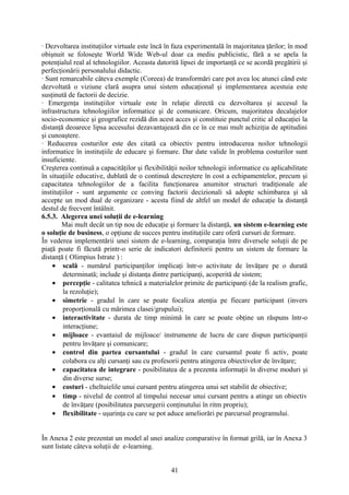 · Dezvoltarea instituţiilor virtuale este încă în faza experimentală în majoritatea ţărilor; în mod
obişnuit se foloseşte World Wide Web-ul doar ca mediu publicistic, fără a se apela la
potenţialul real al tehnologiilor. Aceasta datorită lipsei de importanţă ce se acordă pregătirii şi
perfecţionării personalului didactic.
· Sunt remarcabile câteva exemple (Coreea) de transformări care pot avea loc atunci când este
dezvoltată o viziune clară asupra unui sistem educaţional şi implementarea acestuia este
susţinută de factorii de decizie.
· Emergenţa instituţiilor virtuale este în relaţie directă cu dezvoltarea şi accesul la
infrastructura tehnologiilor informatice şi de comunicare. Oricum, majoritatea decalajelor
socio-economice şi geografice rezidă din acest acces şi constituie punctul critic al educaţiei la
distanţă deoarece lipsa accesului dezavantajează din ce în ce mai mult achiziţia de aptitudini
şi cunoaştere.
· Reducerea costurilor este des citată ca obiectiv pentru introducerea noilor tehnologii
informatice în instituţiile de educare şi formare. Dar date valide în problema costurilor sunt
insuficiente.
Creşterea continuă a capacităţilor şi flexibilităţii noilor tehnologii informatice cu aplicabilitate
în situaţiile educative, dublată de o continuă descreştere în cost a echipamentelor, precum şi
capacitatea tehnologiilor de a facilita funcţionarea anumitor structuri tradiţionale ale
instituţiilor - sunt argumente ce conving factorii decizionali să adopte schimbarea şi să
accepte un mod dual de organizare - acesta fiind de altfel un model de educaţie la distanţă
destul de frecvent întâlnit.
6.5.3. Alegerea unei soluţii de e-learning
Mai mult decât un tip nou de educaţie şi formare la distanţă, un sistem e-learning este
o soluţie de business, o opţiune de succes pentru instituţiile care oferă cursuri de formare.
În vederea implementării unei sistem de e-learning, comparaţia între diversele soluţii de pe
piaţă poate fi făcută printr-o serie de indicatori definitorii pentru un sistem de formare la
distanţă ( Olimpius Istrate ) :
• scală - numărul participanţilor implicaţi într-o activitate de învăţare pe o durată
determinată; include şi distanţa dintre participanţi, acoperită de sistem;
• percepţie - calitatea tehnică a materialelor primite de participanţi (de la realism grafic,
la rezoluţie);
• simetrie - gradul în care se poate focaliza atenţia pe fiecare participant (invers
proporţională cu mărimea clasei/grupului);
• interactivitate - durata de timp minimă în care se poate obţine un răspuns într-o
interacţiune;
• mijloace - evantaiul de mijloace/ instrumente de lucru de care dispun participanţii
pentru învăţare şi comunicare;
• control din partea cursantului - gradul în care cursantul poate fi activ, poate
colabora cu alţi cursanţi sau cu profesorii pentru atingerea obiectivelor de învăţare;
• capacitatea de integrare - posibilitatea de a prezenta informaţii în diverse moduri şi
din diverse surse;
• costuri - cheltuielile unui cursant pentru atingerea unui set stabilit de obiective;
• timp - nivelul de control al timpului necesar unui cursant pentru a atinge un obiectiv
de învăţare (posibilitatea parcurgerii conţinutului în ritm propriu);
• flexibilitate - uşurinţa cu care se pot aduce ameliorări pe parcursul programului.
În Anexa 2 este prezentat un model al unei analize comparative în format grilă, iar în Anexa 3
sunt listate câteva soluţii de e-learning.
41
 