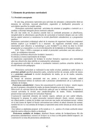 7. Elemente de proiectare curriculară
7.1. Precizări conceptuale
În sens larg, proiectarea reprezintă acea activitate de anticipare a demersurilor dintr-un
domeniu de activitate, necesară planificării, organizării şi desfăşurării proceselor şi
activităţilor specifice în condiţii optime.
Proiectarea curriculară reprezintă activitatea de orientare şi pregătire a instruirii ca o
condiţie a eficienţei întregului proces instructiv-educativ.
De cele mai multe ori, în practica curentă încă se confundă proiectare cu planificarea,
mergând până la subestimarea specificului de curriculum al instruirii (despre care am vorbit
într-un capitol anterior) şi menţinerea la nivelul planificării calendaristice şi a programelor
analitice.
Proiectarea curriculară evidenţiază saltul de la structura de organizare bazată pe conţinuturi
definite explicit (,,ce învăţăm?”) la o structură de organizare orientată valoric, prin
intermediul unor obiective şi metodologii (,,cum învăţăm?”) cu efecte nu doar la nivelul
programelor şi a manualelor, ci şi la nivelul planurilor de învăţământ şi al întregului sistem.
R.W. Tyler ( 1950) a conceput un model al proiectării curriculare care este utilizat şi
astăzi, pe următoarea structură:
a) selecţia şi definirea obiectivelor învăţării ( instruirii )
b) selecţia şi crearea experienţelor de învăţare
c) organizarea experienţelor de învăţare la niveluri formative superioare prin metodologii
adecvate obiectivelor deja stabilite şi conţinuturilor selecţionate
d) organizarea activităţii de evaluare a rezultatelor instruirii conform criteriilor definite la
nivelul obiectivelor pedagogice
Proiectarea curriculară se realizează la mai multe niveluri, putându-se astfel realiza o
proiectare globală specifică planurilor-cadru, ciclurilor/seriilor de cursanţi, ariilor de interes
şi o proiectare eşalonată la nivelul disciplinelor de studiu, pe an de studiu, semestru,
săptămână, oră/curs.
În funcţie de structura prezentată mai sus, pentru o activitate eficientă, cadrul
didactic/formatorul trebuie să realizeze atât o proiectare calendaristică cât şi o proiectare a
unităţilor de învăţare.
Proiectarea calendaristică ( Anexa 4a) concentrează în unităţi de învăţare temele majore
pe care le propune o disciplină de studiu, pe durata întregului an şcolar/ de formare.
Obiectivele de referinţă derivă din obiectivele cadru pe care le stabileşte şcoala/ instituţia şi
vizează activitatea la nivelul unei catedre/discipline de studiu. Pentru învăţământul
preuniversitar sunt prevăzute în Curriculum Naţional.
Conţinuturile reprezintă elemente ale temelor majore, subiecte pe care cadrul didactic,
formatorul le propune în cadrul procesului instructiv-educativ (lecţii, cursuri, seminare,
etc.).Dacă pentru o unitate de învăţare sunt rezervate mai multe ore/seminare/cursuri trebuie
să se ţină seama de faptul că fiecare oră/seminar/curs trebuie să aducă elemente de noutate;
numărul de ore va viza unitatea de învăţare şi reprezintă suma orelor alocate pe oră de curs/de
seminar.
Este indicat ca săptămâna propusă să fie notată cu 1, 2.... pentru a fi evitate confuziile atunci
când din motive obiective datele se decalează.
Proiectarea unităţilor de învăţare, detaliază fiecare unitate de învăţare(Anexa 4b) din
proiectarea calendaristică; unitatea de învăţare se va trece ca titlu pentru tabelul respectiv, iar
conţinuturile se reiau din proiectarea calendaristică.
42
 