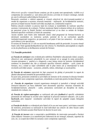 Obiectivele specifice vizează fiecare conţinut, pe cât se poate sunt operaţionale, vizibile ca şi
competenţe ale cursanţilor şi sunt atinse prin diverse activităţi de învăţare (strategii, metode
pe care le utilizează cadrul didactic/formatorul ).
Resursele constituie o rubrică separată şi vizează colectivul de elevi/cursanţi-numărul şi
modul de organizare a acestora, resursele materiale – mijloacele de învăţământ/de instruire,
precum şi timpul necesar fiecărei activităţi sau,după caz, conţinutului respectiv.
Rubrica alocată evaluării va preciza tipul de evaluare şi modalităţile de realizare specifice
acestuia ( instrumente de evaluare). Trebuie menţionat faptul evaluarea trebuie să se realizeze
pe parcursul şi/sau la finalul fiecărei ore/seminar/curs şi nu doar ca unitate de învăţare
distinctă specifică verificării şi fixării de cunoştinţe.
Aceste modele sunt foarte utile îndeosebi atunci când programul de formare/instruire se
derulează asemănător cu instruirea şcolară, pornind de la un curriculum specific
instituţiei/organizaţii respective, pe parcursul a cel puţin 6 luni (un semestru) – de exemplu,
şcoli tehnice şi de specializare.
O sesiune de formare de 2-3 zile nu necesită întotdeauna astfel de proiectări, în aceste situaţii
foarte utile fiind agenda/desfăşurătorul pe zile (Anexa 5), bineînţeles parcurgându-se etapele
ce ţin de planificarea şi desfăşurarea sesiunii de formare.
7.2. Funcţiile proiectării:
a) Funcţia de anticipare este evidentă prin stabilirea finalităţilor educaţionale (ideal, scopuri,
obiective) care anticipează schimbările la care urmează să se ajungă în urma proiectării.
Aceasta presupune o analiză şi o diagnoză a unui întreg sistem de instruire (învăţământul
românesc în ansamblul său, dar şi sistemele specifice instruirii adulţilor – şcoli, centre de
formare, etc.), având ca reper schimbările atât în plan intern cât şi internaţional la toate
nivelurile activităţii umane – economic, ştiinţific, tehnic, tehnologic şi social-politic.
b) Funcţia de orientare reprezintă de fapt caracterul de ghidaj al proiectării în raport de
idealul educaţional (modelul de personalitate dorit ) .
În acest sens, proiectare urmărind ca activităţile de instruire să fie orientate în direcţia formării
şi dezvoltării unor competenţe superioare, stimulându-se motivaţia pentru învăţare/formare.
c) Funcţia de organizare vizează organizarea strategică şi metodică a întregii activităţi
instructiv-educative pe baza elaborării unor documente specifice: structura sistemului de
învăţământ/instruire, planurile - cadru, proiectarea curriculară pe discipline de studiu,
standarde de evaluare, etc.
d) Funcţia de reglare-autoreglare se realizează atât prin feedback-ul specific schimbului
permanent de informaţii la nivelul celor implicaţi în procesul instructiv-educativ, cât şi prin
backwash, prin impactul rezultatelor activităţii în raport de aşteptări asupra întregului
curriculum.
e) Funcţia de decizie se evidenţiază prin faptul că în cea mai mare parte ( activitatea concretă
de instruire), proiectarea se realizează în mod individual sau colectiv de către fiecare cadru
didactic sau formator,aceştia fiind factori de decizie în acest sens.
f) Funcţia de inovare este o consecinţă a posibilităţilor de intervenţie personală a fiecărui
cadru didactic/ formator şi se manifestă prin elaborarea de noi strategii, manuale, suporturi de
curs, etc. cu scopul dezvoltării la cursanţi a unor competenţe superioare.
43
 