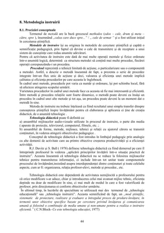 8. Metodologia instruirii
8.1. Precizări conceptuale
Termenul de metodă are la bază grecescul methodos (odos – cale, drum şi meta –
către, spre ), însemnând ,,calea care duce spre...” / ,, cale de urmat ” şi a fost utilizat iniţial
în cercetarea ştiinţifică.
Metodele de instruire îşi au originea în metodele de cercetare ştiinţifică şi capătă o
semnificaţie pedagogică, prin faptul că devine o cale de transmitere şi de receptare a unui
sistem de cunoştinţe care redau anumite adevăruri.
Pentru că activitatea de instruire este dată de mai multe operaţii mentale şi fizice ordonate
într-o anumită logică, determină ca structura metodei să conţină mai multe procedee, fiecărei
operaţii corespunzându-i un procedeu.
Procedeul reprezintă o tehnică limitată de acţiune, o particularizare sau o componentă
a metodei. Astfel, a descrie o metodă înseamnă de fapt, a prezenta o serie de procedee
integrate într-un flux unic de acţiune şi deci, valoarea şi eficienţa unei metode implică
calitatea şi eficienţa procedeelor pe care aceasta le înglobează.
În cadrul unei metode, procedeele pot varia ca număr şi ordonare, îşi pot schimba locul, fără
să afecteze atingerea scopului urmărit.
Varietatea procedeelor în cadrul unei metode face ca aceasta să fie mai interesantă şi eficientă.
Între metodă şi procedeu relaţiile sunt foarte dinamice, o metodă poate deveni ea însăşi un
procedeu în cadrul unei alte metode şi tot aşa, un procedeu poate deveni la un moment dat o
metodă în sine.
Metoda de instruire nu trebuie înţeleasă ca fiind rezultatul unui simplu transfer dinspre
cunoaşterea ştiinţifică înspre învăţământ pentru că elaborarea şi aplicarea ei ţine de creaţia
didactică, de o anumită tehnologie .
Tehnologia didactică poate fi definită ca:
a) ansamblul mijloacelor audio-vizuale utilizate în procesul de instruire, o parte din media
( aparate de proiecţie, televizorul, computerul, filmele, etc. ;
b) ansamblul de forme, metode, mijloace, tehnici şi relaţii cu ajutorul cărora se transmit
conţinuturi, în vederea atingerii obiectivelor pedagogice .
Conceptul de tehnologie didactică a fost introdus în limbajul pedagogic prin analogie
cu alte domenii de activitate care au printre obiective creşterea productivităţii şi a eficienţei
activităţii.
R.J. Davitz şi S. Ball ( 1978) definesc tehnologia didactică ca fiind demersul pe care îl
întreprinde profesorul în vederea ,,aplicării principiilor învăţării într-o situaţie practică de
instruire”. Aceasta înseamnă că tehnologia didactică nu se reduce la folosirea mijloacelor
tehnice pentru transmiterea informaţiei, ci include într-un tot unitar toate componentele
procesului de învăţământ,insistând asupra interdependenţei dintre conţinuturi şi toate celelalte
aspecte, cum ar fi: organizarea, relaţia profesor-elevi, metode şi procedee., etc.
Tehnologia didactică este dependentă de activitatea nemijlocită a profesorului pentru
că orice modificare s-ar aduce, chiar şi introducerea celui mai avansat mijloc tehnic, eficienţa
depinde nu doar de modificare în sine, ci mai mult de modul în care a fost valorificată de
profesor, prin direcţionarea ei conform obiectivelor urmărite.
În ultimul timp, în lucrările de specialitate se utilizează mai des termenul de ,,tehnologie
educaţională” sau ,,tehnologia instruirii”. Aceasta semnificând de fapt, un ,,mod ştiinţific,
sistematic de proiectare, realizare şi evaluare a întregului proces de predare-învăţare, în
termenii unor obiective specifice bazate pe cercetare privind învăţarea şi comunicarea
umană şi folosind o combinaţie de media umane şi non-umane pentru a realiza o instruire
eficientă.” ( C.N.Block- Ce este tehnologia educaţiei, 1977)
44
 