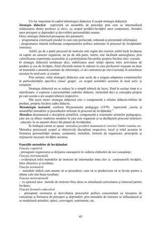 Un loc important în cadrul tehnologiei didactice îl ocupă strategia didactică.
Strategia didactică reprezintă un ansamblu de procedee prin care se intermediază
relaţionarea dintre profesor şi elevi, cu scopul predării-învăţării unor conţinuturi, formării
unor priceperi şi deprinderi şi dezvoltării personalităţii umane.
Orice strategie didactică presupune doi parametri:
- programarea exterioară (modul în care este prelucrată, ordonată şi prezentată informaţia)
- programarea internă (influenţa componentelor psihice antrenate în procesul de învăţământ/
instruire).
Astfel, pe de o parte procesul de instruire este reglat din exterior astfel încât învăţarea
să capete un caracter organizat, iar pe de altă parte, intern, este facilitată autoreglarea, prin
valorificarea experienţei acumulate şi a potenţialului bio-psihic propriu fiecărui elev/ cursant.
O strategie didactică urmăreşte deci, stabilizarea unor relaţii optime între activitatea de
predare şi cea de învăţare, fiind eficientă numai în măsura în care profesorul reuşeşte nu doar
să transmită o anumită cantitate de informaţie, ci să-i antreneze pe elevi/cursanţi în asimilarea
acesteia în mod activ şi creator.
Prin urmare, rolul strategiei didactice este acela de a asigura adaptarea conţinuturilor
la particularităţile specifice clasei/ grupei cu scopul asimilării acestora în mod activ şi
conştient.
Strategia didactică nu se reduce la o simplă tehnică de lucru, fiind în acelaşi timp şi o
manifestare, o expresie a personalităţii cadrului didactic, incluzând deci şi concepţia proprie
pe care acesta o are asupra tehnicii respective.
Din acest motiv strategia didactică este o componentă a stilului didactic/stilului de
predare, propriu fiecărui cadru didactic.
Metodologia instruirii, conform Dicţionarului pedagogic (1979) reprezintă ,,teoria şi
ansamblul metodelor şi procedeelor utilizate în procesul de învăţământ.”
Metodica desemnează o disciplină ştiinţifică, componentă a sistemului ştiinţelor pedagogice,
care are ca obiect studierea modului în care este organizat şi se desfăşoară procesul instructiv
–educativ la un anumit obiect din planul de învăţământ.
În limbajul curent se spune metodica predării matematicii/ istoriei/ limbii române etc.
Metodica precizează scopul şi obiectivele disciplinei respective, locul şi rolul acesteia în
formarea personalităţii umane, conţinutul, metodele, formele de organizare, principiile şi
mijloacele necesare învăţării acesteia.
Funcţiile metodelor de învăţământ:
Funcţia cognitivă
- presupune organizarea şi dirijarea cunoaşterii în vederea elaborării de noi cunoştinţe;
Funcţia instrumentală
- evidenţiază rolul metodelor de instruire de intermediar între elev şi conţinuturile învăţării,
între obiective şi rezultate;
Funcţia normativă
- metodele indică cum anume să se procedeze, cum să se predea/cum să se înveţe pentru a
obţine cele mai bune rezultate;
Funcţia motivaţională
- cu ajutorul unor metode de instruire bine alese se stimulează curiozitatea şi interesul pentru
învăţare;
Funcţia formativ-educativă
- presupune exersarea şi dezvoltarea proceselor psihice concomitent cu însuşirea de
cunoştinţe şi formarea de priceperi şi deprinderi; prin metodele de instruire se influenţează şi
se modelează atitudini, opinii, convingeri, sentimente, etc.
45
 