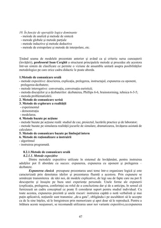 10. În funcţie de operaţiile logice dominante
- metode de analiză şi metode de sinteză
- metode globale şi metode parţiale
- metode inductive şi metode deductive
- metode de extrapolare şi metode de interpolare, etc.
Ţinând seama de modelele prezentate anterior şi având ca şi criteriu sursa cunoaşterii
(învăţării), profesorul Ioan Cerghit a structurat principalele metode şi procedee ale acestora
într-un sistem de clasificare ce permite o viziune de ansamblu unitară asupra posibilităţilor
metodologice pe care orice cadru didactic le poate aborda.
1.Metode de comunicare orală
- metode expozitive: descrierea, explicaţia, prelegerea, instructajul, expunerea cu oponent,
prelegerea-dezbatere;
- metode interogative: conversaţia, conversaţia euristică;
- metoda discuţiilor şi a dezbaterilor: dezbaterea, Phillips 6-6, brainstorming, tehnica 6-3-5;
- metoda problematizării.
2. Metode de comunicare scrisă
3. Metode de explorare a realităţii
- experimentul
- demonstraţia
- modelarea.
4. Metode bazate pe acţiune
- metode bazate pe acţiune reală: studiul de caz, proiectul, lucrările practice şi de laborator;
- metode bazate pe simularea realităţii:jocurile de simulare, dramatizarea, învăţarea asistată de
calculator.
5. Metode de comunicare bazate pe limbajul intern
6. Metode de raţionalizare a instruirii
- algoritmul
- instruirea programată.
8.2.1.Metode de comunicare orală
8.2.1.1. Metode expozitive
Dintre metodele expozitive utilizate în sistemul de învăţământ, pentru instruirea
adulţilor pot fi abordate cu succes: expunerea, expunerea cu oponent şi prelegerea –
dezbatere.
Expunerea clasică presupune prezentarea unei teme într-o organizare logică şi este
caracterizată prin densitatea ideilor şi prezentarea fluentă a acestora. Prin expunere se
urmăreşte transmiterea de idei noi, de modele explicative, de legi sau de fapte care nu pot fi
descoperite şi însuşite pe baza unei experienţe personale. Unele forme ale expunerii
(explicaţia, prelegerea, conferinţa) au rolul de a concluziona dar şi de a anticipa, în sensul că
furnizează un cadru conceptual ce poate fi considerat suport pentru studiul individual. Cu
toate acestea, expunerea prezintă şi unele riscuri: instruirea capătă o notă verbalistă şi mai
puţin aplicativă, noţiunile sunt transmise ,,de-a gata”, obligându-i pe ascultători să le accepte
ca de la sine înţeles, să le înregistreze prin memorizare şi apoi doar să le reproducă. Pentru a
înlătura aceste neajunsuri, se recomandă utilizarea unor noi variante expozitive,ca:expunerea
47
 