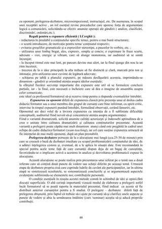 cu oponent, prelegerea-dezbatere, microsimpozionul, instructajul, etc. De asemenea, în scopul
unei receptări active , un rol esenţial revine procedeelor care sporesc forţa de argumentare
logică a comunicării, solicitându-se efectiv anumite operaţii ale gândirii ( analize, clasificări,
discriminări, ordonări,etc.).
Reguli pentru o expunere eficientă ( I.Cerghit ):
- redactarea în prealabil a conţinutului specific temei, pentru o mai bună structurare;
- o scurtă introducere, de motivaţie pentru tema/ conţinutul respectiv;
- evitarea greşelilor gramaticale şi a expresiilor stereotipe, a pauzelor în vorbire, etc. ;
- utilizarea unui limbaj bogat, ales, expresiv, simplu şi concis; o exprimare în fraze scurte,
adresate - vioi, energic şi vibrant, care să alunge monotonia, iar auditorul să se simtă
încurajat;
- la început ritmul este mai lent, pe parcurs devine mai alert, iar la final ajunge din nou la un
ritm încetinit;
- trecerea de la o idee principală la alta trebuie să fie distinctă şi clară, marcată prin ton şi
intonaţie, prin utilizarea unor cuvinte de legătură adecvate;
- schiţarea pe tablă a planului expunerii, pe măsura desfăşurării acesteia, imprimându-se
dinamism - gândirii şi orientând atenţia asupra ideilor esenţiale;
la sfârşitul fiecărei secvenţe importante din expunere este util să se formuleze concluzii
parţiale, iar - la final, este necesară o încheiere care să dea o imagine de ansamblu asupra
celor comunicate;
este ideal ca profesorul/formatorul să-şi rezerve timp pentru a răspunde eventualelor întrebări.
Expunerea cu oponent diferă de expunerea clasică prin prezenţa unui al doilea cadru
didactic/formator sau a unui membru din grupul de cursanţi care bine informat, cu spirit critic,
intervine în timpul expunerii punând întrebări, formulând observaţii, cerând lămuriri, etc.
Oponentul are deci rolul de a înviora expunerea cu intenţia de a fi subliniate dificultăţi
conceptuale, auditoriul fiind nevoit să-şi concentreze atenţia asupra argumentaţiei.
Fiind o variantă dramatizată, solicită anumite calităţi actoriceşti şi îndeosebi aptitudinea de a
crea o unitate între calitatea dramatizării şi calitatea conţinuturilor prezentate. Această
variantă a prelegerii poate căpăta mai mult dinamism atunci când este pregătită în cadrul unei
echipe de cadre didactice/formatori (team-teaching), iar cel care susţine expunerea urmează să
fie interpelat de mai mulţi oponenţi, după un plan prestabilit.
Prelegerea-dezbatere porneşte de la o alocuţiune mai lungă (cca.25-30 de minute) prin
care se creează o bază de dezbateri imediate cu scopul problematizării conţinutului de idei, de
a adânci înţelegerea cestora şi, eventual, de a le aplica în situaţii date. Este recomandată în
special pentru acele teme faţă de care cursanţii dispun deja de un bagaj de cunoştinţe,
favorizându-se o implicare activă a acestora în analiza şi dezvoltarea problematicii expuse în
alocuţiune.
Această alocuţiune se poate realiza prin prezentarea unui referat pe o temă sau a două
referate care să conţină două puncte de vedere sau soluţii diferite pe aceeaşi temă. Urmează
etapa de dezbatere propriu-zisă care cuprinde luările de cuvânt ale participanţilor, iar în ultima
etapă se sintetizează rezultatele, se sistematizează concluziile şi se argumentează aspectele
evidenţiate subliniindu-se elementele noi, contribuţiile personale.
O condiţie esenţială în reuşita acestei metode constă în schimbul de idei şi opinii,fără
discuţii superficiale. O altă cerinţă importantă vizează modul de elaborare a prelegerii astfel
încât formatorul să se poată raporta la materialul prezentat, fiind indicat ca acesta să fie
distribuit anterior cursanţilor pentru a fi studiat. O prelegere – dezbatere diferă faţă de
prelegerea obişnuită, prin faptul că trebuie să-i ajute pe cursanţi să-şi clarifice unele aspecte şi
puncte de vedere şi abia la următoarea întâlnire (curs /seminar) aceştia să-şi aducă propriile
contribuţii.
48
 