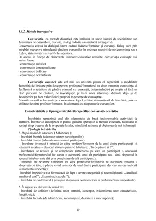8.3.2. Metode interogative
Conversaţia, ca metodă didactică este întâlnită în unele lucrări de specialitate sub
denumirea de convorbire, discuţie, dialog didactic sau metodă interogativă.
Conversaţia constă în dialogul dintre cadrul didactic/formator şi cursanţi, dialog care prin
întrebări succesive stimulează gândirea cursanţilor în vederea însuşirii de noi cunoştinţe sau a
fixării, sistematizării şi verificării acestora.
De aceea, în funcţie de obiectivele instructiv-educative urmărite, conversaţia cunoaşte mai
multe forme:
- conversaţie euristică
- conversaţie de reactualizare
- conversaţie de fixare
- conversaţie de verificare
Conversaţia euristică este cel mai des utilizată pentru că reprezintă o modalitate
deosebită de învăţare prin descoperire; profesorul/formatorul nu doar transmite cunoştinţe, ci
desfăşoară o activitate de gândire comună cu cursanţii, determinându-i pe aceştia să facă un
efort personal de căutare, de investigaţie pe baza unor informaţii deţinute deja şi de
descoperire pe baza valorificării propriei experienţe de cunoaştere.
Această metodă se bazează pe o succesiune logică şi bine sistematizată de întrebări, puse cu
abilitate de către profesor/formator, în alternanţă cu răspunsurile cursanţilor.
Caracteristicile şi tipologia întrebărilor specifice conversaţiei euristice
Întrebările reprezintă unul din elementele de bază, indispensabile activităţii de
instruire. Întrebările anticipează în planul gândirii operaţiile ce trebuie efectuate, facilitând în
acelaşi timp trecerea de la o operaţie la alta, stimulând acţiunea şi obţinerea de noi informaţii.
Tipologia întrebărilor
1. După modul de adresare ( M.Ionescu ):
- întrebări frontale (adresate tuturor participanţilor);
- întrebări directe (adresate unui anumit participant);
- întrebare inversată ( primită de către profesor/formator de la unul dintre participanţi şi
returnată acestuia – clasicul răspuns printr-o întrebare: ,,Tu ce părere ai ?”;
- întrebarea de reluare şi de completare (întrebarea pe care un participant o adresează
profesorului/formatorului iar acesta o adresează unui alt participant sau când răspunsul la
aceeaşi întrebare este dat prin completare de alţi participanţi);
- întrebări de revenire (întrebări pe care profesorul/formatorul le adresează reluând o
observaţie, o idee, o părere emisă anterior de unul dintre participanţi dar care nu era indicată
la momentul respectiv);
- întrebări imperative (se formulează de fapt o cerere categorială şi necondiţionată: ,,Analizaţi
următorul caz!” ; ,,Examinaţi cauzele!”);
- întrebări de controversă ( presupun răspunsuri contradictorii în probleme/teme importante).
2. În raport cu obiectivele urmărite:
- întrebări de definire (definirea unor termeni, concepte, evidenţierea unor caracteristici,
funcţii, etc.);
- întrebări factuale (de identificare, recunoaştere, descriere a unor aspecte);
49
 