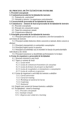 III. PROCESUL DE ÎNVĂŢĂMÂNT/DE INSTRUIRE
1. Precizări conceptuale
2. Conţinutul procesului de învăţământ/de instruire
2.1. Noţiunea de ,,curriculum”
2.2. Orientări şi practici în organizarea curriculumului
3. Caracteristicile procesului de învăţământ/de instruire
4. Comunicarea – element de bază al procesului de învăţământ/de instruire
4.1. Precizări conceptuale
4.2. Principii ale comunicării umane
4.3. Tipuri de comunicare umană
4.4. Comunicarea didactică
5. Principiile procesului de învăţământ/de instruire
5.1. Principiul participării active şi conştiente a elevilor/cursanţilor în
activitatea de instruire
5.2. Principiul unităţii dialectice dintre senzorial şi raţional, dintre concret şi
abstract
5.3. Principiul sistematizării şi continuităţii cunoştinţelor
5.4. Principiul legării teoriei cu practica
5.5. Principiul accesibilităţii sau al orientării în funcţie de particularităţile
individuale şi de vârstă
5.6. Principiul temeiniciei şi durabilităţii performanţelor în învăţare
6. Forme de organizare a procesului de învăţământ
6.1. Structura sistemică a unei lecţii
6.2. Tipuri şi variante de lecţii
6.2.1. Lecţia mixtă
6.2.2. Lecţia de comunicare/transmitere de cunoştinţe
6.2.3. Lecţia de formare de priceperi şi deprinderi
6.2.4. Lecţia de recapitulare şi sistematizare a cunoştinţelor
6.2.5. Lecţia de verificare şi apreciere
6.3. Forme de organizare a activităţii de instruire a adulţilor
7.3.1. Cursul universitar
7.3.2. Cursul de training
7.3.3. Workshop-ul (atelierul de lucru)
7.3.4. Conferinţa
7.3.5. Seminarul
6.4. Etapele unei sesiuni de formare/instruire a adulţilor
6.5. Învăţământul virtual (e-learning)
6.5.1. Precizări conceptuale
6.5.2. Instituţii virtuale
6.5.3. Alegerea unei soluţii de e-learning
5
 