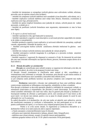 - întrebări de interpretare şi extrapolare (solicită găsirea unor echivalente verbale, aforisme,
proverbe care să exprime sensul celor învăţate);
- întrebări de comparare (solicită stabilirea unor asemănări şi/sau deosebiri, echivalenţe, etc.);
- întrebări explicative (solicită stabilirea unor relaţii între obiecte, fenomene, evenimente şi
explicarea unor legi, principii,teorii).
- întrebări de opinie (implică formularea unor judecăţi de valoare, solicită puncte de vedere
personale, evaluări,etc.);
- întrebări de justificare (solicită formularea unor argumente, raţionamente ce stau la baza
unor fapte).
3. În raport cu efortul intelectual:
- întrebări reproductive (fac apel îndeosebi la memorie);
- întrebări reproductiv-cognitive (sunt descriptive şi activează prioritar capacităţile de retenţie
şi de redare a cunoştinţelor);
- întrebări productiv-cognitive (sunt explicative şi activează elaborări de cunoştinţe, explicaţii
cauzale, argumentări, formulări de ipoteze, etc.);
- întrebări convergente închise (solicită canalizarea efortului intelectual în găsirea unei
soluţii);
- întrebări de evaluare (solicită emiterea unor judecăţi de valoare proprii);
- întrebări anticipative (solicită imaginaţia în a prefigura şi a prezenta evoluţia anumitor
procese şi fenomene );
- întrebări sugestive ( sugerează fie răspunsul ce urmează a fi dat, fie domeniul de activitate
din care sunt solicitate informaţiile sau tipul de obiecte, procese, fenomene asupra cărora să se
facă referiri ).
8.3.3. Metoda discuţiilor şi a dezbaterilor
Discuţia are semnificaţia unui schimb reciproc şi organizat de informaţii şi de idei, de
impresii şi de păreri, de critici şi de propuneri în jurul unei teme.
O discuţie vizează examinarea şi clarificarea unor noţiuni şi idei, consolidarea şi
sistematizarea unor informaţii şi concepte. De asemenea, prin discuţii se pot realiza analize şi
analogii prin identificarea unor asemănări şi deosebiri între diferite teorii,
se pot soluţiona unele probleme teoretice sau practice complexe care comportă mai multe
alternative.
Dezbaterea reprezintă o discuţie mai amănunţită pe baza unor probleme adesea
controversate urmărindu-se influenţarea convingerilor, atitudinilor şi chiar a conduitei.
Prin discuţii şi dezbateri se dezvoltă operaţiile gândirii şi abilităţile de comunicare verbală, se
stimulează creativitatea şi originalitatea, dar prezintă şi unele dezavantaje. În primul rând,
ritmul asimilării informaţiei este mult mai redus; deşi în general prin discuţii şi dezbateri se
încurajează tendinţa de afirmare şi participarea activă, unii cursanţi pot fi mai timizi şi din
acest motiv vor deveni mai reţinuţi, pentru a nu se pune în situaţii jenante în cazul în care
afirmaţiile lor vor fi contrazise.
În cadrul discuţiilor şi al dezbaterilor, de cele mai multe ori părerile sunt subiective, provin
din insuficienta cunoaştere şi verificare a informaţiilor, iar unii participanţi nu se vor opta
pentru confruntarea de opinii, ci vor încerca să-şi impună propriul punct de vedere.
Pentru a se evita aceste situaţii, în organizarea şi conducerea discuţiilor şi a
dezbaterilor trebuie să se ţină seama de câteva aspecte importante .
- o bună cunoaştere a temei/problematicii puse în discuţie;
- utilizarea unor materiale demonstrative (planşe, planuri, hărţi, fotografii,etc);
- stabilirea unui climat tolerant, receptiv la opiniile tuturor participanţilor;
- mărimea grupului trebuie să fie de 15-20 până la maximum 30 de participanţi;
50
 