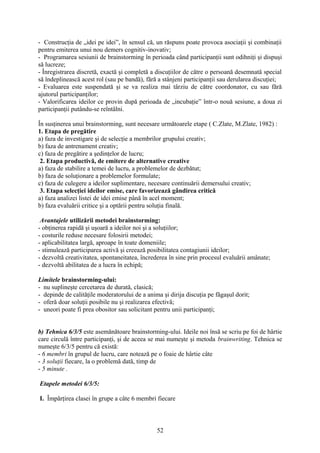 - Construcţia de „idei pe idei”, în sensul că, un răspuns poate provoca asociaţii şi combinaţii
pentru emiterea unui nou demers cognitiv-inovativ;
- Programarea sesiunii de brainstorming în perioada când participanţii sunt odihniţi şi dispuşi
să lucreze;
- Înregistrarea discretă, exactă şi completă a discuţiilor de către o persoană desemnată special
să îndeplinească acest rol (sau pe bandă), fără a stânjeni participanţii sau derularea discuţiei;
- Evaluarea este suspendată şi se va realiza mai târziu de către coordonator, cu sau fără
ajutorul participanţilor;
- Valorificarea ideilor ce provin după perioada de „incubaţie” într-o nouă sesiune, a doua zi
participanţii putându-se reîntâlni.
În susţinerea unui brainstorming, sunt necesare următoarele etape ( C.Zlate, M.Zlate, 1982) :
1. Etapa de pregătire
a) faza de investigare şi de selecţie a membrilor grupului creativ;
b) faza de antrenament creativ;
c) faza de pregătire a şedinţelor de lucru;
2. Etapa productivă, de emitere de alternative creative
a) faza de stabilire a temei de lucru, a problemelor de dezbătut;
b) faza de soluţionare a problemelor formulate;
c) faza de culegere a ideilor suplimentare, necesare continuării demersului creativ;
3. Etapa selecţiei ideilor emise, care favorizează gândirea critică
a) faza analizei listei de idei emise până în acel moment;
b) faza evaluării critice şi a optării pentru soluţia finală.
Avantajele utilizării metodei brainstorming:
- obţinerea rapidă şi uşoară a ideilor noi şi a soluţiilor;
- costurile reduse necesare folosirii metodei;
- aplicabilitatea largă, aproape în toate domeniile;
- stimulează participarea activă şi creează posibilitatea contagiunii ideilor;
- dezvoltă creativitatea, spontaneitatea, încrederea în sine prin procesul evaluării amânate;
- dezvoltă abilitatea de a lucra în echipă;
Limitele brainstorming-ului:
- nu suplineşte cercetarea de durată, clasică;
- depinde de calităţile moderatorului de a anima şi dirija discuţia pe făgaşul dorit;
- oferă doar soluţii posibile nu şi realizarea efectivă;
- uneori poate fi prea obositor sau solicitant pentru unii participanţi;
b) Tehnica 6/3/5 este asemănătoare brainstorming-ului. Ideile noi însă se scriu pe foi de hârtie
care circulă între participanţi, şi de aceea se mai numeşte şi metoda brainwriting. Tehnica se
numeşte 6/3/5 pentru că există:
- 6 membri în grupul de lucru, care notează pe o foaie de hârtie câte
- 3 soluţii fiecare, la o problemă dată, timp de
- 5 minute .
Etapele metodei 6/3/5:
I. Împărţirea clasei în grupe a câte 6 membri fiecare
52
 