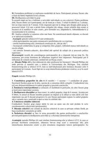 II. Formularea problemei şi explicarea modalităţii de lucru. Participanţii primesc fiecare câte
o foaie de hârtie împărţită în trei coloane.
III. Desfăşurarea activităţii în grup
În această etapă are loc o îmbinare a activităţii individuale cu cea colectivă. Pentru problema
dată, fiecare dintre cei 6 participanţi, are de notat pe o foaie, 3 soluţii în tabelul cu 3 coloane,
într-un timp maxim de 5 minute. Foile migrează apoi de la stânga spre dreapta până ajung la
posesorul iniţial. Cel care a primit foaia colegului din stânga, citeşte soluţiile deja notate şi
încearcă să le modifice în sens creativ, prin formulări noi, adaptându-le, îmbunătăţindu-le şi
reconstruindu-le în continuu.
IV. Analiza soluţiilor şi reţinerea celor mai bune. Se centralizează datele obţinute, se discută
şi se apreciază rezultatele.
Avantajele aplicării tehnicii 6/3/5 sunt următoarele:
- oferă participanţilor mai puţin comunicativi posibilitatea de a se exprima;
- similar brainstorming-ului, stimulează construcţia de „idei pe idei”;
- încurajează solidaritatea în grup şi competiţia între grupuri, îmbinând munca individuală cu
cea de echipă;
- are caracter formativ-educativ, dezvoltând atât spiritul de echipă cât şi procesele psihice
superioare .
Dezavantajele rezultă din constrângerea participanţilor de a răspunde într-un timp fix. De
asemenea, pot exista fenomene de influenţare negativă între răspunsuri. Participanţii pot fi
influenţaţi de soluţiile anterioare, intrând într-un blocaj creativ.
c) Metoda Philips 6/6 a fost elaborată de către profesorul de literatură J. Donald Phillips (de
unde provine şi numele) care a testat-o la Universitatea din Michigan. Este similară
brainstorming-ului şi tehnicii 6/3/5, însă se individualizează prin limitarea discuţiei celor 6
participanţi la 6 minute. Acest fapt are ca scop intensificarea producţiei creative, ca şi în cazul
tehnicii 6/3/5.
Etapele metodei Phillips 6/6:
1. Constituirea grupurilor de câte 6 (4 membri + 1 secretar + 1 conducător de grup).
Secretarul fiecărui grup are în plus, sarcina de a consemna ideile colegilor. Conducătorul este
cel care dirijează dezbaterea în cadrul grupului şi prezintă concluziile.
2. Înmânarea temei/problemei ce urmează a fi dezbătută în particular, de către fiecare grup
şi motivarea importanţei acesteia.
3. Desfăşurarea discuţiilor pe baza temei, în cadrul grupului, timp de 6 minute. Acestea pot
fi libere, în sensul că fiecare membru propune un răspuns şi la sfârşit se reţin ideile cele mai
importante sau pot fi discuţii progresive în care fiecare participant expune în cadrul grupului
său o variantă care e analizată şi apoi se trece la celelalte idei.
4. Colectarea soluţiilor elaborate
Conducătorii fiecărui grup expun ideile la care au ajuns sau ele sunt predate în scris
coordonatorului colectivului (profesorului).
5. Discuţia colectivă este urmată de decizia colectivă în ceea ce priveşte soluţia finală, pe
baza ierarhizării variantelor pe tablă.
6. Încheierea discuţiei se face în urma prezentării din partea profesorului a concluziilor
privind participarea la desfăşurarea activităţii şi a eficienţei demersurilor întreprinse.
Avantajele metodei Phillips 6/6 sunt similare brainstorming-ului şi tehnicii 6/3/5, în ceea ce
priveşte facilitarea comunicării, obţinerea într-un timp scurt a numeroase idei, prin
intensificarea demersului creativ şi prin stimularea imaginaţiei tuturor participanţilor. Ea
53
 