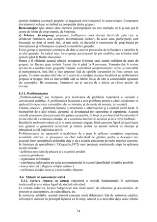 permite întărirea coeziunii grupului şi angajează elevii/studenţii în autoevaluare. Cooperarea
din interiorul echipei se îmbină cu competiţia dintre grupuri.
Dezavantajele apar atunci când numărul participanţilor nu este multiplu de 6 şi mai pot fi
create de limita de timp impusă, de 6 minute.
d) Tehnica focus-group presupune desfăşurarea unei discuţii focalizate prin care se
urmăreşte furnizarea unui complex informaţional calitativ. În acest sens, participanţii sunt
încurajaţi nu doar să emită idei, ci mai mult, se dezvoltă o construcţie de grup bazată pe
interacţiunea şi influenţarea reciprocă a membrilor grupului.
Focus-group-ul urmăreşte colectarea de date şi analiza procesului de influenţare a opiniilor la
nivelul grupului. În cadrul unui focus-group, participanţii îşi pot modifica sau schimba total
opiniile până la finalul discuţiilor.
Pentru a fi eficientă această tehnică presupune folosirea unui număr suficient de mare de
grupuri, iar fiecare grup trebuie format din 6 până la 9 persoane. Formatorului îi revine
sarcina de a modera toate grupurile formate, controlând comportamentul verbal şi nonverbal
al participanţilor, însă fără a face aprecieri faţă de opiniile cursanţilor ca fiind corecte sau
greşite. Cu toate acestea rolul său va fi acela de a menţine discuţia focalizată pe problematica
propusă la început, fără ca intervenţiile sale să inhibe fluxul de idei şi comentariile spontane
ale cursanţilor. De asemenea, formatorul are şi sarcina de a păstra un climat pozitiv de
discuţie.
8.3.4. Problematizarea
,,Problem-solving” sau învăţarea prin rezolvarea de probleme reprezintă o variantă a
conversaţiei euristice. A problematiza înseamnă a crea probleme pentru a căror soluţionare se
apelează la experienţa cursanţilor, dar se introduc şi elemente de noutate, de surpriză.
Crearea situaţiei – problemă impune o structurare a informaţiilor şi a cerinţei astfel încât, în
încercărilor de a găsi soluţii, cursantul să dovedească noi cunoştinţe şi experienţe. Această
metodă presupune efort personal din partea cursanţilor, în timp ce profesorului/formatorului îi
revine rolul de a comunica situaţia, de a coordona încercările acestora şi de a oferi feedback.
Întrebările problemă trebuie să şi le pună cursanţii singuri, fiind cunoscut faptul că acest lucru
este generat şi generează curiozitate şi interes pentru un anumit subiect de discuţie şi
stimulează astfel implicarea activă.
Problematizarea nu reprezintă o modalitate de a pune în aplicare cunoştinţe, experienţe
acumulate anterior, ci presupune un efort individual de gândire pentru a descoperi noi
asociaţii între cunoştinţele dobândite deja şi de a asimila cunoştinţe de ordin superior acestora.
În literatura de specialitate ( P.Goguelin,1972) sunt precizate următoarele etape în aplicarea
acestei metode :
- definirea punctului de plecare şi a scopului urmărit
- punerea problemei
- organizarea informaţiei
- transferarea informaţiei pe calea raţionamentului în scopul identificării soluţiilor posibile
- luarea deciziei ( alegerea soluţiei optime )
- verificarea soluţiei alese şi a rezultatelor obţinute.
8.4. Metode de comunicare scrisă
8.4.1. Lectura (munca cu cartea) reprezintă o metodă fundamentală în activitatea
intelectuală şi este strâns legată de studiul individual.
Ca metodă didactică, lectura îndeplineşte mai multe roluri: de informare şi documentare, de
instruire şi autoinstruire, de culturalizare, etc.
În instruirea adulţilor, această metodă cunoaşte unele diferenţieri faţă de instruirea copiilor,
diferenţieri datorate în principal faptului că în timp, adultul şi-a dezvoltat deja unele tehnici
54
 