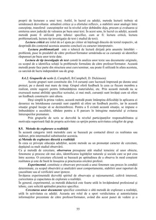 proprii de lecturare a unui text. Astfel, în lucrul cu adulţii, metoda lecturii trebuie să
urmărească dezvoltarea atitudinii critice şi a efortului reflexiv, a stabilirii unor analogii între
cunoştinţe, transferul cunoştinţelor noi la nivelul celor dobândite deja, precum şi evaluarea şi
emiterea unor judecăţi de valoarea pe baza unui text. În acest sens, în lucrul cu adulţii, această
metodă poate fi utilizată prin tehnici specifice, cum ar fi: lectura critică, lectura
problematizată, lectura tip investigaţie de text ( studiul de text).
Lectura critică are rolul de a-l ajuta pe cititor să înţeleagă dincolo de textul respectiv, să
desprindă din contextul acestuia anumite concluzii cu caracter interpretativ.
Lectura problematizată este o tehnică de lectură dirijată prin anumite întrebări –
problemă, puse în prealabil de către profesor/formator urmărindu-se ca cursanţii să identifice
răspunsuri pe baza unor texte date.
Lectura de tip investigaţie de text constă în analiza unor texte sau documente originale,
cu scopul de a identifica soluţii la problemele formulate de către profesor/formator. Această
metodă poate face parte din structura unui curs/seminar, sau poate fi utilizată în afara acestuia,
ca sarcină de lucru independent sau de grup.
8.4.2. Grupurile de scris (L.Campbell, B.Campbell, D. Dickinson)
Aceste grupuri sunt constituite din 3-4 cursanţi care lucrează împreună pe durata unui
proiect, pe o durată mai mare de timp. Grupul oferă feedback la ceea ce fiecare membru a
realizat, emite sugestii pentru îmbunătăţirea materialului, etc. Prin această metodă nu se
exersează numai abilităţi specifice scrisului, ci mai mult, cursanţii sunt învăţaţi cum să ofere
un feedback constructiv unii altora.
Deşi simplă la prima vedere, această metodă poate întâmpina dificultăţi în aplicarea ei
deoarece nu întotdeauna cursanţii sunt capabili să ofere un feedback pozitiv, iar în această
situaţie grupul începe să se dezmembreze. Pentru a fi evitată această situaţie, se impune o
îmbunătăţire a ascultării, răbdare pentru a fi parcurs în întregime materialul şi evitarea
întreruperilor premature.
Prin grupurile de scris se dezvoltă la nivelul participanţilor responsabilitatea şi
motivaţia superioară faţă de propria activitate ca sprijin pentru activitatea colegilor de grup.
8.5. Metode de explorare a realităţii
În această categorie intră metodele care se bazează pe contactul direct cu realitatea sau
indirect, prin intermediul substitutelor acesteia.
a) Metode de explorare directă a realităţii
În ceea ce priveşte educaţia adulţilor, aceste metode au un pronunţat caracter de cercetare,
depăşind cu mult stadiul observării.
Ca şi metodă de cercetare, observarea presupune atât studiul temeinic al unor obiecte,
fenomene şi procese cât mai ales, identificarea legităţilor naturale şi sociale care se pot crea
între acestea. O cercetare eficientă se bazează pe aptitudinea de a observa în mod conştient
realitatea şi este de bază în însuşirea şi practicarea oricărei profesii.
Experimentul, constituie o observare provocată a unui fenomen sau proces în condiţii
determinate, cu scopul observării şi analizării unor comportamente, stabilirii unor raporturi de
cauzalitate sau al verificării unor ipoteze.
Învăţarea experimentală dezvoltă spiritul de observaţie şi raţionamentul, cultivă interesul,
curiozitatea şi capacitatea de explorare a realităţii.
În general, experimentul, ca metodă didactică este foarte utilă în învăţământul profesional şi
tehnic, care solicită aptitudini practice specifice.
Cercetarea unor documente specifice constituie o altă metodă de explorare a realităţii,
utilă în activitatea cu adulţii. Aceasta are rolul de a spori veridicitatea şi autenticitatea
informaţiilor prezentate de către profesor/formator, având din acest punct de vedere şi o
55
 