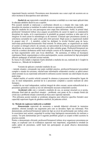 importantă funcţie euristică. Prezentarea unor documente sau a unor copii ale acestora are ca
efect incitarea la descoperirea unor adevăruri.
Studiul de caz reprezintă o metodă de cercetare a realităţii cu o mai mare aplicativitate
în educaţia adulţilor decât în cea a copiilor.
Prin această metodă se mijloceşte o confruntare directă cu o situaţie din viaţa reală, spre
deosebire de simulare şi modelare în cadrul cărora se operează cu substitute ale realităţii.
Specific studiului de caz este parcurgerea unor etape bine delimitate. Astfel, în primul rând,
profesorul/ formatorul trebuie să-şi asigure un portofoliu de cazuri în raport cu conţinuturile
disciplinei de studiu, să le experimenteze în prealabil pe grupuri restrânse şi abia apoi să le
integreze în mod curent în metodologia sa de instruire. Urmează apoi prezentarea cazului şi
solicitarea cursanţilor de a găsi soluţii prin efort personal. După aceea se organizează studiul
în grupuri mici (5 – 6 membri), având loc dezbateri la nivelul fiecărui grup de lucru,
intervenţia profesorului/formatorului fiind minimă. În ultima parte, se organizează un studiu
al cazului cu întregul colectiv de cursanţi, un reprezentant de la fiecare grup prezintă soluţiile
identificate, iar acestea sunt analizate critic de către celelalte grupe. Profesorul/formatorul are
rolul de a conduce dezbaterea astfel încât soluţiile corecte să fie adoptate de întregul colectiv,
pe baza argumentelor celor care le-au identificat. De asemenea, el trebuie să încurajeze
exprimarea liberă, argumentaţia şi critica participanţilor, acesta constituind de fapt principalul
obiectiv pedagogic al utilizării acestei metode.
În Anexa 6 este redată o etapizare foarte detaliată a studiului de caz, realizată de I. Cerghit în
lucrarea sa ,, Metode de învăţământ ”.
Variante de aplicare a metodei studiului de caz:
- metoda situaţiei, corespunde mai puţin realităţii practice, profesorul/formatorul prezentând
complet o situaţie de cercetare, oferind toate informaţiile soluţionării cazului; se aplică atunci
când cursanţii nu au experienţă suficientă în utilizarea acestei metode sau când dispun de prea
puţin timp;
- studiul analitic al cazului solicită cursanţii în căutarea şi procesarea informaţiilor legate de
caz, în mod independent, pornind de la o prezentare completă a cazului realizată de către
formator;
- studiul de caz total independent, realizat integral de către cursant, acesta nebeneficiind de o
prezentare generală a cazului şi nici de informaţiile necesare soluţionării cazului.
Incidentul critic este o variantă a studiului de caz, cu aceeaşi structură ca şi acesta,
diferenţa fiind dată de specificul situaţiei – problemă, care poate să fie o situaţie limită (de
criză) sau o problemă situaţie construită pe baza unor supoziţii raţionale.
Prin utilizarea acestei metode se urmăreşte atingerea unor obiective specifice formării unor
capacităţi superioare legate de gândirea analitică, de judecata critică .
b) Metode de explorare indirectă a realităţii
Demonstraţia reprezintă de asemenea o metodă didactică eficientă în instruirea
adulţilor, oferind exemple sau argumente prin care se dovedesc fapte sau informaţii. Prin
demonstraţie, profesorul/formatorul indică de fapt un nivel de performanţă care trebuie atins
în exercitarea unei acţiuni, asigurând în acelaşi timp înţelegerea mecanismului de realizare a
cesteia. Tot prin demonstraţie pot fi sugerate posibilele greşeli cu scopul evitării acestora în
practica curentă.
Pentru o demonstraţie eficientă, profesorul/formatorul trebuie să-şi organizeze prezentarea pe
etape, cu explicaţii care să evidenţieze aspectele mai importante, asigurându-se totodată un
cadru optim de prezentare, astfel încât toţi participanţii să poată observa demonstraţia
respectivă.
56
 