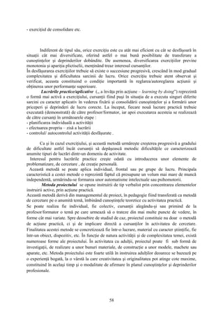 - exerciţiul de consolidare etc.
Indiferent de tipul său, orice exerciţiu este cu atât mai eficient cu cât se desfăşoară în
situaţii cât mai diversificate, oferind astfel o mai bună posibilitate de transferare a
cunoştinţelor şi deprinderilor dobândite. De asemenea, diversificarea exerciţiilor previne
monotonia şi apariţia plictiselii, menţinând treaz interesul cursanţilor.
În desfăşurarea exerciţiilor trebuie să existe o succesiune progresivă, crescând în mod gradual
complexitatea şi dificultatea sarcinii de lucru. Orice exerciţiu trebuie atent observat şi
verificat, aceasta constituind o condiţie importantă în reglarea/autoreglarea acţiunii şi
obţinerea unor performanţe superioare.
Lucrările practice/aplicative (,, a învăţa prin acţiune – learning by doing”) reprezintă
o formă mai activă a exerciţiului, cursanţii fiind puşi în situaţia de a executa singuri diferite
sarcini cu caracter aplicativ în vederea fixării şi consolidării cunoştinţelor şi a formării unor
priceperi şi deprinderi de lucru corecte. La început, fiecare nouă lucrare practică trebuie
executată (demonstrată) de către profesor/formator, iar apoi executarea acesteia se realizează
de către cursanţi în următoarele etape :
- planificarea individuală a activităţii
- efectuarea propriu – zisă a lucrării
- controlul/ autocontrolul activităţii desfăşurate .
Ca şi în cazul exerciţiului, şi această metodă urmăreşte creşterea progresivă a gradului
de dificultate astfel încât cursanţii să depăşească metodic dificultăţile ce caracterizează
anumite tipuri de lucrări dintr-un domeniu de activitate.
Interesul pentru lucrările practice creşte odată cu introducerea unor elemente de
problematizare, de cercetare , de creaţie personală.
Această metodă se poate aplica individual, frontal sau pe grupe de lucru. Principala
caracteristică a cestei metode o reprezintă faptul că presupune un volum mai mare de muncă
independentă, urmărindu-se formarea unor automatisme intelectuale sau psihomotorii.
Metoda proiectului se opune instruirii de tip verbalist prin concentrarea elementelor
instruirii active, prin acţiune practică.
Această metodă derivă din managementul de proiect, în pedagogie fiind transferată ca metodă
de cercetare pe o anumită temă, îmbinând cunoştinţele teoretice cu activitatea practică.
Se poate realiza fie individual, fie colectiv, cursanţii alegându-şi sau primind de la
profesor/formator o temă pe care urmează să o trateze din mai multe puncte de vedere, în
forme cât mai variate. Spre deosebire de studiul de caz, proiectul constituie nu doar o metodă
de acţiune practică, ci şi de implicare directă a cursanţilor în activitatea de cercetare.
Finalitatea acestei metode se concretizează fie într-o lucrare, material cu caracter ştiinţific, fie
într-un obiect, dispozitiv, etc. În funcţie de natura activităţii şi de complexitatea temei, există
numeroase forme ale proiectului. În activitatea cu adulţii, proiectul poate fi sub formă de
investigaţii, de realizare a unor bunuri materiale, de construcţie a unor modele, machete sau
aparate, etc. Metoda proiectului este foarte utilă în instruirea adulţilor deoarece se bazează pe
o experienţă bogată, la o vârstă la care creativitatea şi originalitatea pot atinge cote maxime,
constituind în acelaşi timp şi o modalitate de afirmare în planul cunoştinţelor şi deprinderilor
profesionale.
58
 