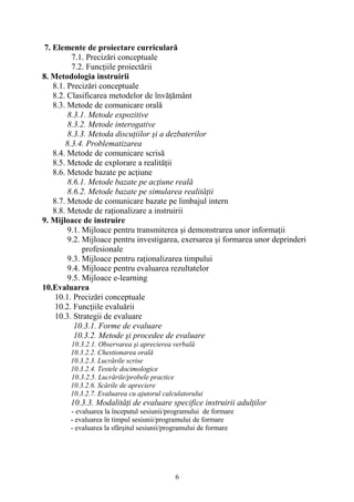 7. Elemente de proiectare curriculară
7.1. Precizări conceptuale
7.2. Funcţiile proiectării
8. Metodologia instruirii
8.1. Precizări conceptuale
8.2. Clasificarea metodelor de învăţământ
8.3. Metode de comunicare orală
8.3.1. Metode expozitive
8.3.2. Metode interogative
8.3.3. Metoda discuţiilor şi a dezbaterilor
8.3.4. Problematizarea
8.4. Metode de comunicare scrisă
8.5. Metode de explorare a realităţii
8.6. Metode bazate pe acţiune
8.6.1. Metode bazate pe acţiune reală
8.6.2. Metode bazate pe simularea realităţii
8.7. Metode de comunicare bazate pe limbajul intern
8.8. Metode de raţionalizare a instruirii
9. Mijloace de instruire
9.1. Mijloace pentru transmiterea şi demonstrarea unor informaţii
9.2. Mijloace pentru investigarea, exersarea şi formarea unor deprinderi
profesionale
9.3. Mijloace pentru raţionalizarea timpului
9.4. Mijloace pentru evaluarea rezultatelor
9.5. Mijloace e-learning
10.Evaluarea
10.1. Precizări conceptuale
10.2. Funcţiile evaluării
10.3. Strategii de evaluare
10.3.1. Forme de evaluare
10.3.2. Metode şi procedee de evaluare
10.3.2.1. Observarea şi aprecierea verbală
10.3.2.2. Chestionarea orală
10.3.2.3. Lucrările scrise
10.3.2.4. Testele docimologice
10.3.2.5. Lucrările/probele practice
10.3.2.6. Scările de apreciere
10.3.2.7. Evaluarea cu ajutorul calculatorului
10.3.3. Modalităţi de evaluare specifice instruirii adulţilor
- evaluarea la începutul sesiunii/programului de formare
- evaluarea în timpul sesiunii/programului de formare
- evaluarea la sfârşitul sesiunii/programului de formare
6
 