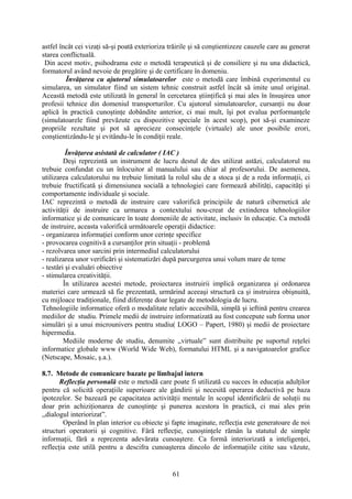 astfel încât cei vizaţi să-şi poată exterioriza trăirile şi să conştientizeze cauzele care au generat
starea conflictuală.
Din acest motiv, psihodrama este o metodă terapeutică şi de consiliere şi nu una didactică,
formatorul având nevoie de pregătire şi de certificare în domeniu.
Învăţarea cu ajutorul simulatoarelor este o metodă care îmbină experimentul cu
simularea, un simulator fiind un sistem tehnic construit astfel încât să imite unul original.
Această metodă este utilizată în general în cercetarea ştiinţifică şi mai ales în însuşirea unor
profesii tehnice din domeniul transporturilor. Cu ajutorul simulatoarelor, cursanţii nu doar
aplică în practică cunoştinţe dobândite anterior, ci mai mult, îşi pot evalua performanţele
(simulatoarele fiind prevăzute cu dispozitive speciale în acest scop), pot să-şi examineze
propriile rezultate şi pot să aprecieze consecinţele (virtuale) ale unor posibile erori,
conştientizându-le şi evitându-le în condiţii reale.
Învăţarea asistată de calculator ( IAC )
Deşi reprezintă un instrument de lucru destul de des utilizat astăzi, calculatorul nu
trebuie confundat cu un înlocuitor al manualului sau chiar al profesorului. De asemenea,
utilizarea calculatorului nu trebuie limitată la rolul său de a stoca şi de a reda informaţii, ci
trebuie fructificată şi dimensiunea socială a tehnologiei care formează abilităţi, capacităţi şi
comportamente individuale şi sociale.
IAC reprezintă o metodă de instruire care valorifică principiile de natură cibernetică ale
activităţii de instruire ca urmarea a contextului nou-creat de extinderea tehnologiilor
informatice şi de comunicare în toate domeniile de activitate, inclusiv în educaţie. Ca metodă
de instruire, aceasta valorifică următoarele operaţii didactice:
- organizarea informaţiei conform unor cerinţe specifice
- provocarea cognitivă a cursanţilor prin situaţii - problemă
- rezolvarea unor sarcini prin intermediul calculatorului
- realizarea unor verificări şi sistematizări după parcurgerea unui volum mare de teme
- testări şi evaluări obiective
- stimularea creativităţii.
În utilizarea acestei metode, proiectarea instruirii implică organizarea şi ordonarea
materiei care urmează să fie prezentată, urmărind aceeaşi structură ca şi instruirea obişnuită,
cu mijloace tradiţionale, fiind diferenţe doar legate de metodologia de lucru.
Tehnologiile informatice oferă o modalitate relativ accesibilă, simplă şi ieftină pentru crearea
mediilor de studiu. Primele medii de instruire informatizată au fost concepute sub forma unor
simulări şi a unui microunivers pentru studiu( LOGO – Papert, 1980) şi medii de proiectare
hipermedia.
Mediile moderne de studiu, denumite ,,virtuale” sunt distribuite pe suportul reţelei
informatice globale www (World Wide Web), formatului HTML şi a navigatoarelor grafice
(Netscape, Mosaic, ş.a.).
8.7. Metode de comunicare bazate pe limbajul intern
Reflecţia personală este o metodă care poate fi utilizată cu succes în educaţia adulţilor
pentru că solicită operaţiile superioare ale gândirii şi necesită operarea deductivă pe baza
ipotezelor. Se bazează pe capacitatea activităţii mentale în scopul identificării de soluţii nu
doar prin achiziţionarea de cunoştinţe şi punerea acestora în practică, ci mai ales prin
,,dialogul interiorizat”.
Operând în plan interior cu obiecte şi fapte imaginate, reflecţia este generatoare de noi
structuri operatorii şi cognitive. Fără reflecţie, cunoştinţele rămân la statutul de simple
informaţii, fără a reprezenta adevărata cunoaştere. Ca formă interiorizată a inteligenţei,
reflecţia este utilă pentru a descifra cunoaşterea dincolo de informaţiile citite sau văzute,
61
 