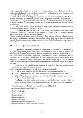 pentru a putea formula păreri personale şi a emite judecăţi de valoare. Reflecţia este foarte
utilă astăzi, când există un ,,boom informaţional” şi o multitudine de surse ale cunoaşterii,
care tind să ducă la o învăţare superficială.
În procesul de instruire, reflecţia poate fi stimulată prin utilizarea unor strategii interactive de
învăţare (expunerea problematizată, discuţia critică, cooperarea şi schimbul de opinii, etc. ).
Deprinderea de ,,a cugeta” în mod frecvent, constituie baza formării raţionamentelor, incitând
la analiză şi sinteză, la comparaţii şi abstractizări, la interpretări personale şi aplicaţii practice
independente.
De la Piaget, această metodă a evoluat în timp, tocmai datorită utilităţii sale odată cu
dezvoltarea socio-economică şi tehnică a omenirii.
Jurnalul reflexiv este o metodă ce presupune consemnarea trăirilor în procesul
cunoaşterii: sentimente, experienţe, opinii, gânduri – cu caracter critic, urmărind posibile
schimbări în ceea ce priveşte conţinutul învăţării.
Această metodă prezintă dezavantajul că pentru a fi cu adevărat eficientă, solicită o anume
disciplină şi notarea cu regularitate a trăirilor şi nu toţi cursanţii sunt deschişi la o astfel de
metodă. De asemenea este nevoie ca profesorul/formatorul să ofere îndrumare în procesul de
autoanaliză.
8.8. Metode de raţionalizare a instruirii
Algoritmul a reprezentat la începuturi, un procedeu de calcul folosit în matematică şi
în logică care permite găsirea unor soluţii prin intermediul unui şir finit de operaţii, iar
denumirea provine de la numele lui Al Horesmi, matematician arab de la începutul sec. al IX-
lea. Folosit iniţial în matematică, algoritmul a căpătat o mare utilizare odată cu dezvoltarea
ciberneticii şi cu utilizarea calculatorului. În timp, această noţiune a fost preluată şi de
pedagogie, ca metodă de instruire, pornind de la tendinţa spontană atât în ceea ce priveşte
copiii, cât şi adulţii de a construi structuri generale cu aspect algoritmic în scopul rezolvării de
probleme.
Algoritmul nu reprezintă însă doar o schemă de operaţii, ci şi o construcţie conştientă
ce anticipează un program de acţiune viitoare.
Ca principale trăsături ale acestei metode pot fi precizate următoarele:
• precizie (toate operaţiile sunt descrise succesiv, în ordinea desfăşurării lor)
• măsură (operaţiile sunt finite, chiar dacă numărul acestora este destul de mare)
• generalitate (permite rezolvarea unei întregi clase de probleme şi a oricărei
probleme dintr-o clasă dată)
• rezoluţie (respectând paşii trasaţi, toţi cei care aplică algoritmul respectiv trebuie să
ajungă la aceeaşi soluţie, chiar dacă nu au cunoştinţe speciale în domeniul respectiv).
Tipuri de algoritmi utilizaţi în activitatea de instruire ( I.Cerghit):
- algoritmi pentru descrierea obiectivelor
- algoritmi de conţinut
- algoritmi de identificare
- algoritmi de rezolvare
- algoritmi motrici
- algoritmi de predare
- algoritmi de învăţare
- algoritmi pentru descrierea evaluării
- algoritmi pentru descrierea reglării prin feedback.
62
 