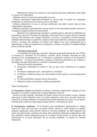 Modelul unei scheme de construire a unui logaritm parcurge următoarele etape (după
C.Lariccia şi P.Gherardini):
- definirea sarcinii în termeni de reprezentări şi procese
- definirea interacţiunii subiectului/cursantului cu sarcina dată, în termeni de competenţe
elementare (ce urmează să ştie să facă cu ceea ce ştie deja )
- definirea obiectivelor în ceea ce priveşte optimizarea dezvoltării sarcinii date pe baza
competenţelor elementare
- definirea controlului /autocontrolului necesar pentru ca din interacţiunea paşilor anteriori să
se ajungă la atingerea obiectivelor preconizate.
Algoritmul sau algoritmizarea constituie o metodă sigură şi eficientă în dobândirea de
cunoştinţe şi mai ales în formarea de deprinderi, însă există riscul ca atunci când este utilizată
frecvent, fără utilizarea unor strategii stimulative, să creeze o stereotipii la nivelul instruirii,
inhibând interactivitatea cu grupul de cursanţi şi chiar poate determina diminuarea capacităţii
creative a acestora. De asemenea, nu trebuie omis faptul că nu toate conţinuturile pot fi
algoritmizate, ci dintr-un conţinut doar un fragment, o noţiune se pretează a fi predată-învăţată
printr-o astfel de metodă.
Instruirea programată
Ca modalitate de organizare a instruirii, instruirea programată datează din anul 1950 şi
se bazează pe cercetările lui B.F.Skinner, conform cărora învăţarea înseamnă de fapt,
formarea de noi comportamente, iar în formarea şi menţinerea acestora un rol însemnat îl
are ,,întărirea” – în sensul de confirmare a reuşitei, ca formă de autocontrol şi de verificare a
exactităţii activităţii intelectuale şi a corectării eventualelor greşeli.
Principiile instruirii programate:
• Structurarea informaţiei de predat se face pe paşi mici, urmărindu-se un progres
gradat.
• Se impune o implicarea activ - participativă a cursanţilor.
• Verificarea şi întărirea trebuie să se facă imediat şi direct pentru a corecta răspunsurile
greşite.
• Se oferă posibilitatea instruirii într-un ritm propriu.
• Obţinerea reuşitei se bazează pe validarea programului.
Tipuri de programare
a) Programarea lineară (tip Skinner) urmăreşte construirea răspunsurilor aşteptate pe baza
parcurgerii secvenţelor ( paşilor) într-o singură înlănţuire (Anexa7).
Fiecare secvenţă cuprinde: informaţia de predat, sarcina de lucru pentru cursant, indicaţia
unde poate fi găsit răspunsul corect, loc pentru răspunsul corect de la secvenţa respectivă.
Trecerea la secvenţa următoare se realizează numai dacă răspunsul este corect; în caz contrar,
trebuind să fie reluată secvenţa respectivă până când se va da răspunsul corect.
b) Programarea ramificată ( N.A.Crowder) oferă posibilitatea răspunsurilor la alegere
(Anexa 8). Paşii sunt mai mari, iar pentru fiecare sarcină se oferă variante de răspuns.
Alegerea răspunsului corect permite trecerea la secvenţa următoare, iar dacă răspunsul este
greşit sau parţial greşit, cursantul este trimis către ramificaţie (informaţii suplimentare) unde
sunt clarificate cauzele răspunsului greşit şi ce trebuie să facă pentru a-l corecta, apoi este
redirecţionat la secvenţa principală sau la secvenţa următoare, în funcţie de valoarea
răspunsului.
63
 
